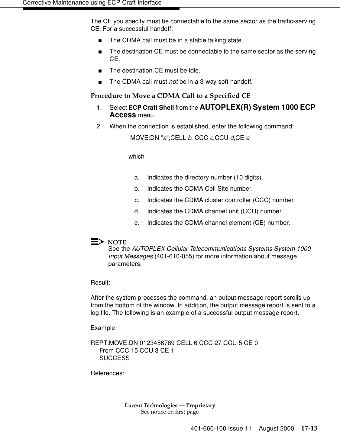 Lucent Technologies — ProprietarySee notice on first page401-660-100 Issue 11 August 2000 17-13Corrective Maintenance using ECP Craft InterfaceThe CE you specify must be connectable to the same sector as the traffic-serving CE. For a successful handoff:■The CDMA call must be in a stable talking state.■The destination CE must be connectable to the same sector as the serving CE.■The destination CE must be idle.■The CDMA call must not be in a 3-way soft handoff.Procedure to Move a CDMA Call to a Specified CE1. Select ECP Craft Shell from the AUTOPLEX(R) System 1000 ECP Access menu. 2. When the connection is established, enter the following command: MOVE:DN ”a”;CELL b, CCC c,CCU d,CE ewhicha. Indicates the directory number (10 digits).b. Indicates the CDMA Cell Site number.c. Indicates the CDMA cluster controller (CCC) number.d. Indicates the CDMA channel unit (CCU) number.e. Indicates the CDMA channel element (CE) number.NOTE:See the AUTOPLEX Cellular Telecommunications Systems System 1000 Input Messages (401-610-055) for more information about message parameters.Result:After the system processes the command, an output message report scrolls up from the bottom of the window. In addition, the output message report is sent to a log file. The following is an example of a successful output message report.Example:REPT:MOVE:DN 0123456789 CELL 6 CCC 27 CCU 5 CE 0From CCC 15 CCU 3 CE 1SUCCESSReferences: