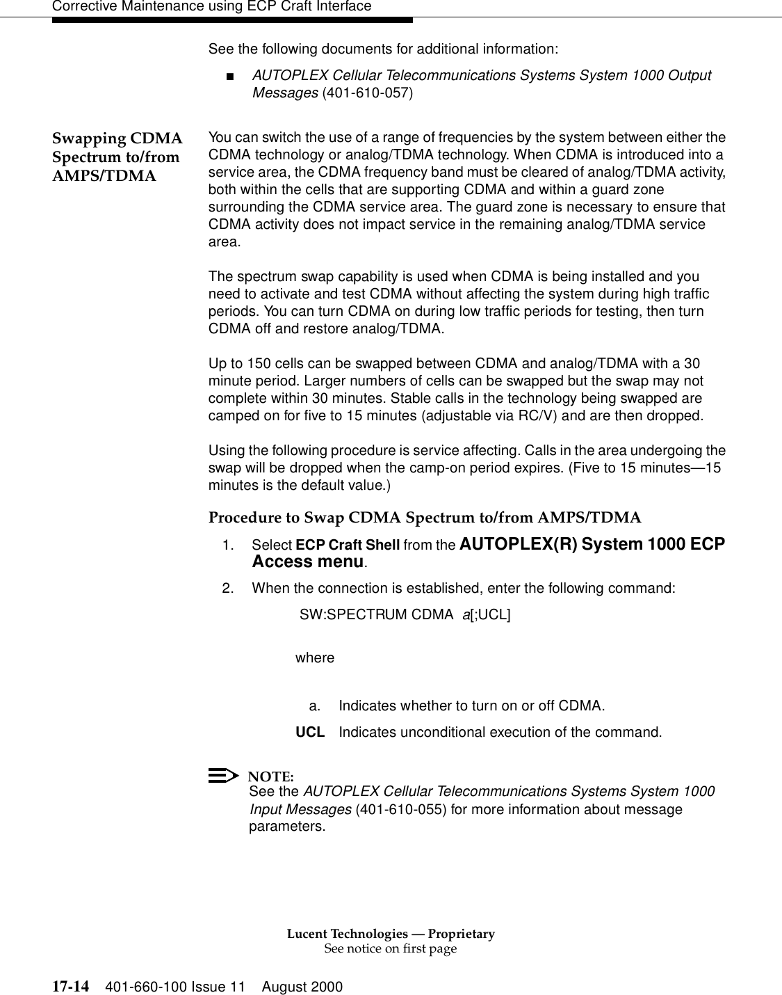 Lucent Technologies — ProprietarySee notice on first page17-14 401-660-100 Issue 11 August 2000Corrective Maintenance using ECP Craft InterfaceSee the following documents for additional information:■AUTOPLEX Cellular Telecommunications Systems System 1000 Output Messages (401-610-057)Swapping CDMA Spectrum to/from AMPS/TDMAYou can switch the use of a range of frequencies by the system between either the CDMA technology or analog/TDMA technology. When CDMA is introduced into a service area, the CDMA frequency band must be cleared of analog/TDMA activity, both within the cells that are supporting CDMA and within a guard zone surrounding the CDMA service area. The guard zone is necessary to ensure that CDMA activity does not impact service in the remaining analog/TDMA service area.The spectrum swap capability is used when CDMA is being installed and you need to activate and test CDMA without affecting the system during high traffic periods. You can turn CDMA on during low traffic periods for testing, then turn CDMA off and restore analog/TDMA.Up to 150 cells can be swapped between CDMA and analog/TDMA with a 30 minute period. Larger numbers of cells can be swapped but the swap may not complete within 30 minutes. Stable calls in the technology being swapped are camped on for five to 15 minutes (adjustable via RC/V) and are then dropped.Using the following procedure is service affecting. Calls in the area undergoing the swap will be dropped when the camp-on period expires. (Five to 15 minutes—15 minutes is the default value.)Procedure to Swap CDMA Spectrum to/from AMPS/TDMA1. Select ECP Craft Shell from the AUTOPLEX(R) System 1000 ECP Access menu. 2. When the connection is established, enter the following command: SW:SPECTRUM CDMA  a[;UCL]wherea. Indicates whether to turn on or off CDMA.UCL Indicates unconditional execution of the command.NOTE:See the AUTOPLEX Cellular Telecommunications Systems System 1000 Input Messages (401-610-055) for more information about message parameters.