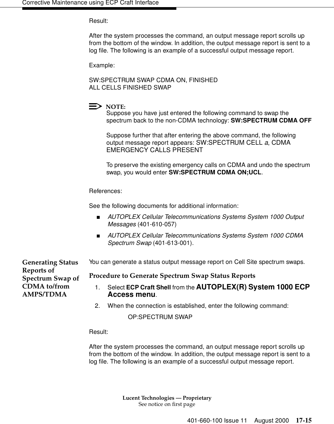 Lucent Technologies — ProprietarySee notice on first page401-660-100 Issue 11 August 2000 17-15Corrective Maintenance using ECP Craft InterfaceResult:After the system processes the command, an output message report scrolls up from the bottom of the window. In addition, the output message report is sent to a log file. The following is an example of a successful output message report.Example:SW:SPECTRUM SWAP CDMA ON, FINISHEDALL CELLS FINISHED SWAPNOTE:Suppose you have just entered the following command to swap the spectrum back to the non-CDMA technology: SW:SPECTRUM CDMA OFFSuppose further that after entering the above command, the following output message report appears: SW:SPECTRUM CELL a, CDMA EMERGENCY CALLS PRESENTTo preserve the existing emergency calls on CDMA and undo the spectrum swap, you would enter SW:SPECTRUM CDMA ON;UCL.References:See the following documents for additional information:■AUTOPLEX Cellular Telecommunications Systems System 1000 Output Messages (401-610-057)■AUTOPLEX Cellular Telecommunications Systems System 1000 CDMA Spectrum Swap (401-613-001).Generating Status Reports of Spectrum Swap of CDMA to/from AMPS/TDMA You can generate a status output message report on Cell Site spectrum swaps.Procedure to Generate Spectrum Swap Status Reports1. Select ECP Craft Shell from the AUTOPLEX(R) System 1000 ECP Access menu. 2. When the connection is established, enter the following command: OP:SPECTRUM SWAP Result:After the system processes the command, an output message report scrolls up from the bottom of the window. In addition, the output message report is sent to a log file. The following is an example of a successful output message report.