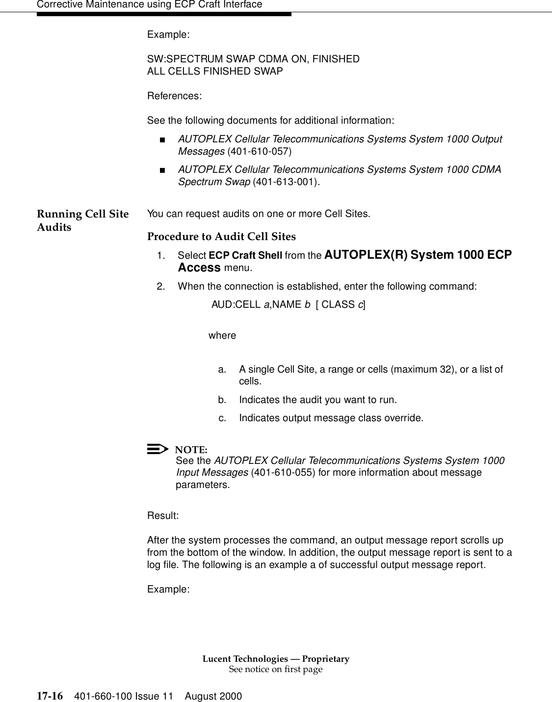 Lucent Technologies — ProprietarySee notice on first page17-16 401-660-100 Issue 11 August 2000Corrective Maintenance using ECP Craft InterfaceExample:SW:SPECTRUM SWAP CDMA ON, FINISHEDALL CELLS FINISHED SWAPReferences:See the following documents for additional information:■AUTOPLEX Cellular Telecommunications Systems System 1000 Output Messages (401-610-057)■AUTOPLEX Cellular Telecommunications Systems System 1000 CDMA Spectrum Swap (401-613-001).Running Cell Site Audits You can request audits on one or more Cell Sites.Procedure to Audit Cell Sites1. Select ECP Craft Shell from the AUTOPLEX(R) System 1000 ECP Access menu. 2. When the connection is established, enter the following command: AUD:CELL a,NAME b  [ CLASS c]wherea. A single Cell Site, a range or cells (maximum 32), or a list of cells.b. Indicates the audit you want to run.c. Indicates output message class override.NOTE:See the AUTOPLEX Cellular Telecommunications Systems System 1000 Input Messages (401-610-055) for more information about message parameters.Result:After the system processes the command, an output message report scrolls up from the bottom of the window. In addition, the output message report is sent to a log file. The following is an example a of successful output message report.Example: