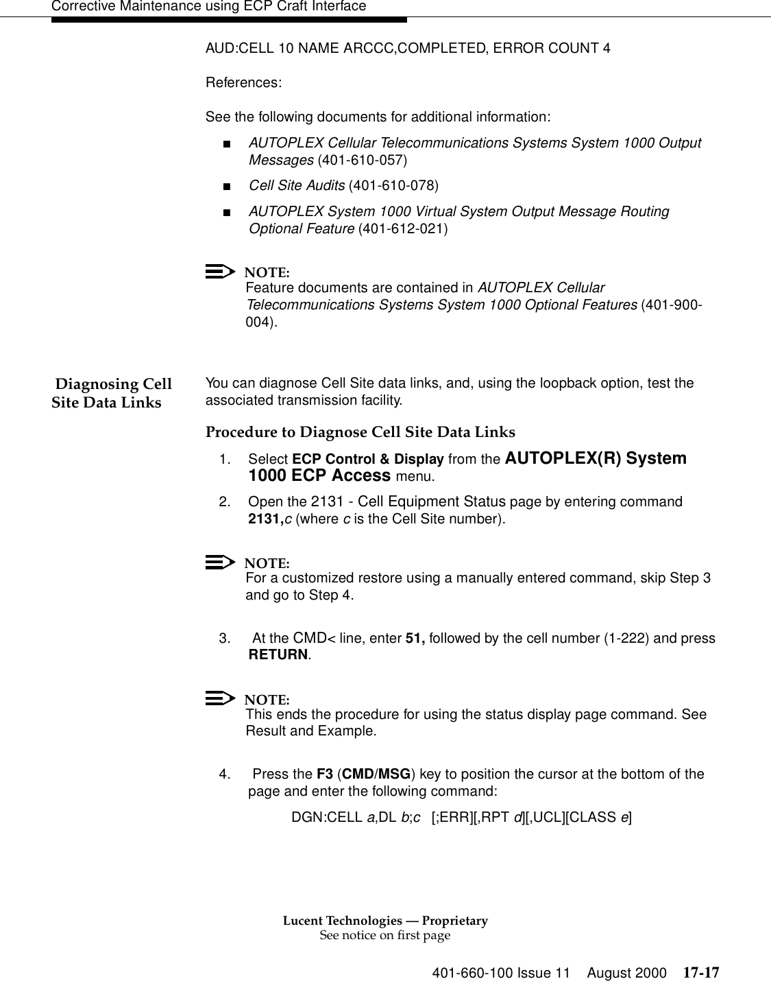 Lucent Technologies — ProprietarySee notice on first page401-660-100 Issue 11 August 2000 17-17Corrective Maintenance using ECP Craft InterfaceAUD:CELL 10 NAME ARCCC,COMPLETED, ERROR COUNT 4References:See the following documents for additional information:■AUTOPLEX Cellular Telecommunications Systems System 1000 Output Messages (401-610-057)■Cell Site Audits (401-610-078)■AUTOPLEX System 1000 Virtual System Output Message Routing Optional Feature (401-612-021)NOTE:Feature documents are contained in AUTOPLEX Cellular Telecommunications Systems System 1000 Optional Features (401-900-004). Diagnosing Cell Site Data Links You can diagnose Cell Site data links, and, using the loopback option, test the associated transmission facility.Procedure to Diagnose Cell Site Data Links1. Select ECP Control &amp; Display from the AUTOPLEX(R) System 1000 ECP Access menu. 2. Open the 2131 - Cell Equipment Status page by entering command 2131,c (where c is the Cell Site number).NOTE:For a customized restore using a manually entered command, skip Step 3 and go to Step 4.3.  At the CMD&lt; line, enter 51, followed by the cell number (1-222) and press RETURN.NOTE:This ends the procedure for using the status display page command. See Result and Example.4.  Press the F3 (CMD/MSG) key to position the cursor at the bottom of the page and enter the following command:DGN:CELL a,DL b;c   [;ERR][,RPT d][,UCL][CLASS e]