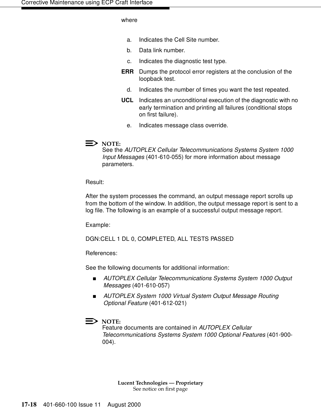 Lucent Technologies — ProprietarySee notice on first page17-18 401-660-100 Issue 11 August 2000Corrective Maintenance using ECP Craft Interfacewherea. Indicates the Cell Site number.b. Data link number.c. Indicates the diagnostic test type.ERR Dumps the protocol error registers at the conclusion of the loopback test. d. Indicates the number of times you want the test repeated.UCL Indicates an unconditional execution of the diagnostic with no early termination and printing all failures (conditional stops on first failure).e. Indicates message class override.NOTE:See the AUTOPLEX Cellular Telecommunications Systems System 1000 Input Messages (401-610-055) for more information about message parameters.Result:After the system processes the command, an output message report scrolls up from the bottom of the window. In addition, the output message report is sent to a log file. The following is an example of a successful output message report.Example:DGN:CELL 1 DL 0, COMPLETED, ALL TESTS PASSEDReferences:See the following documents for additional information:■AUTOPLEX Cellular Telecommunications Systems System 1000 Output Messages (401-610-057)■AUTOPLEX System 1000 Virtual System Output Message Routing Optional Feature (401-612-021)NOTE:Feature documents are contained in AUTOPLEX Cellular Telecommunications Systems System 1000 Optional Features (401-900-004).