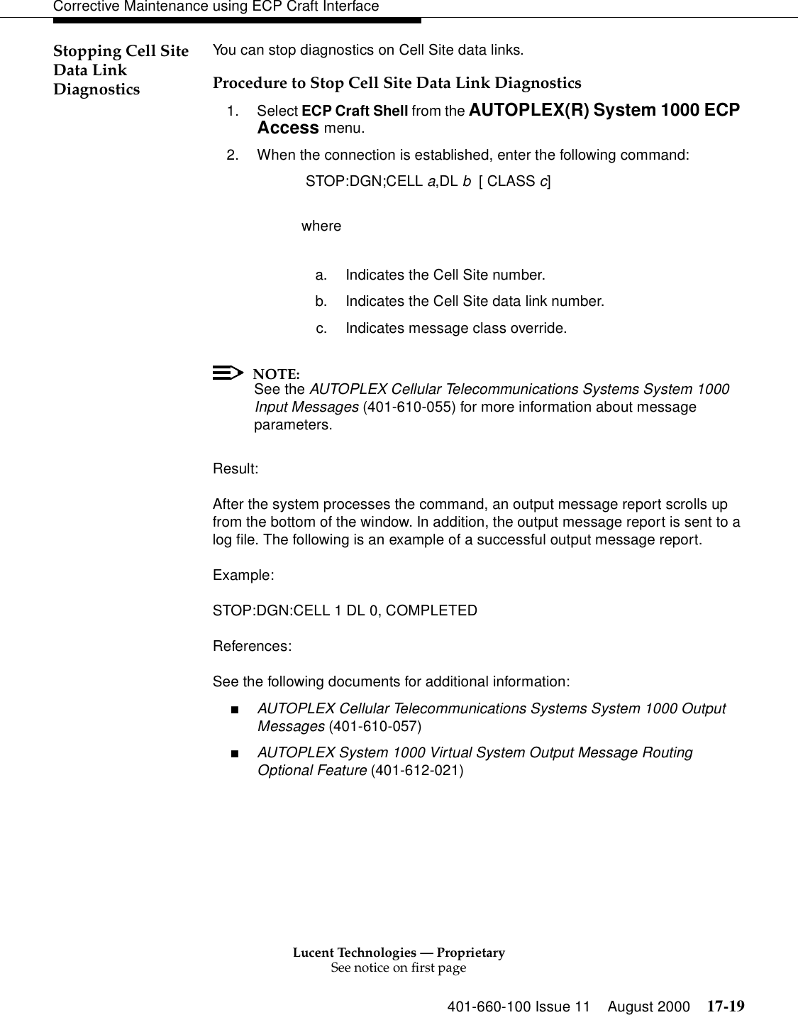 Lucent Technologies — ProprietarySee notice on first page401-660-100 Issue 11 August 2000 17-19Corrective Maintenance using ECP Craft InterfaceStopping Cell Site Data Link DiagnosticsYou can stop diagnostics on Cell Site data links.Procedure to Stop Cell Site Data Link Diagnostics1. Select ECP Craft Shell from the AUTOPLEX(R) System 1000 ECP Access menu. 2. When the connection is established, enter the following command: STOP:DGN;CELL a,DL b  [ CLASS c]wherea. Indicates the Cell Site number.b. Indicates the Cell Site data link number.c. Indicates message class override.NOTE:See the AUTOPLEX Cellular Telecommunications Systems System 1000 Input Messages (401-610-055) for more information about message parameters.Result:After the system processes the command, an output message report scrolls up from the bottom of the window. In addition, the output message report is sent to a log file. The following is an example of a successful output message report.Example:STOP:DGN:CELL 1 DL 0, COMPLETEDReferences:See the following documents for additional information:■AUTOPLEX Cellular Telecommunications Systems System 1000 Output Messages (401-610-057)■AUTOPLEX System 1000 Virtual System Output Message Routing Optional Feature (401-612-021)