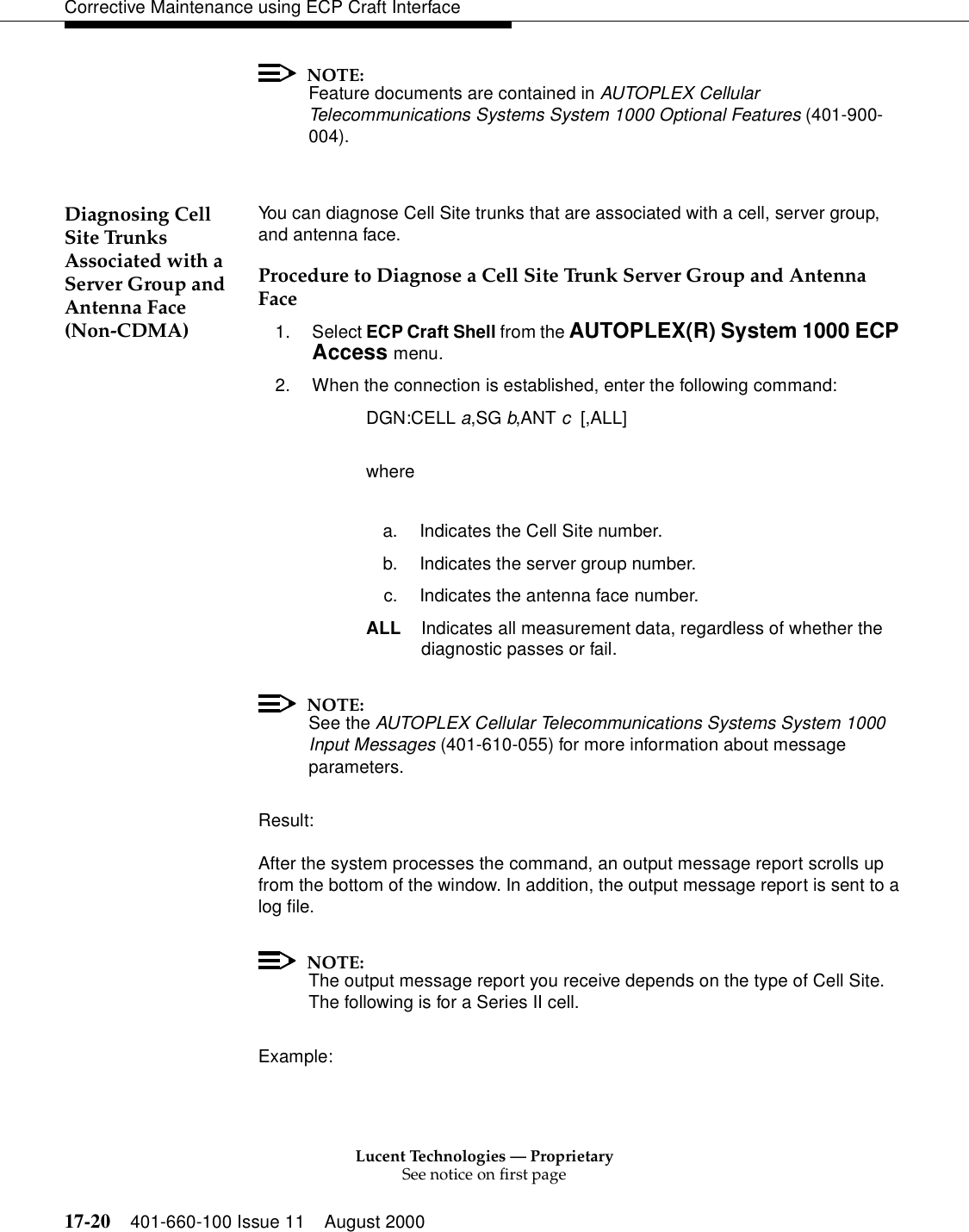 Lucent Technologies — ProprietarySee notice on first page17-20 401-660-100 Issue 11 August 2000Corrective Maintenance using ECP Craft InterfaceNOTE:Feature documents are contained in AUTOPLEX Cellular Telecommunications Systems System 1000 Optional Features (401-900-004).Diagnosing Cell Site Trunks Associated with a Server Group and Antenna Face (Non-CDMA)You can diagnose Cell Site trunks that are associated with a cell, server group, and antenna face.Procedure to Diagnose a Cell Site Trunk Server Group and Antenna Face1. Select ECP Craft Shell from the AUTOPLEX(R) System 1000 ECP Access menu. 2. When the connection is established, enter the following command:DGN:CELL a,SG b,ANT c  [,ALL]wherea. Indicates the Cell Site number.b. Indicates the server group number.c. Indicates the antenna face number.ALL Indicates all measurement data, regardless of whether the diagnostic passes or fail.NOTE:See the AUTOPLEX Cellular Telecommunications Systems System 1000 Input Messages (401-610-055) for more information about message parameters.Result:After the system processes the command, an output message report scrolls up from the bottom of the window. In addition, the output message report is sent to a log file. NOTE:The output message report you receive depends on the type of Cell Site. The following is for a Series II cell.Example: