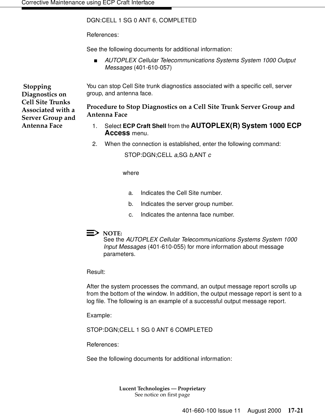 Lucent Technologies — ProprietarySee notice on first page401-660-100 Issue 11 August 2000 17-21Corrective Maintenance using ECP Craft InterfaceDGN:CELL 1 SG 0 ANT 6, COMPLETEDReferences:See the following documents for additional information:■AUTOPLEX Cellular Telecommunications Systems System 1000 Output Messages (401-610-057) Stopping Diagnostics on Cell Site Trunks Associated with a Server Group and Antenna FaceYou can stop Cell Site trunk diagnostics associated with a specific cell, server group, and antenna face.Procedure to Stop Diagnostics on a Cell Site Trunk Server Group and Antenna Face1. Select ECP Craft Shell from the AUTOPLEX(R) System 1000 ECP Access menu. 2. When the connection is established, enter the following command: STOP:DGN;CELL a,SG b,ANT c  wherea. Indicates the Cell Site number.b. Indicates the server group number.c. Indicates the antenna face number.NOTE:See the AUTOPLEX Cellular Telecommunications Systems System 1000 Input Messages (401-610-055) for more information about message parameters.Result:After the system processes the command, an output message report scrolls up from the bottom of the window. In addition, the output message report is sent to a log file. The following is an example of a successful output message report.Example:STOP:DGN;CELL 1 SG 0 ANT 6 COMPLETEDReferences:See the following documents for additional information: