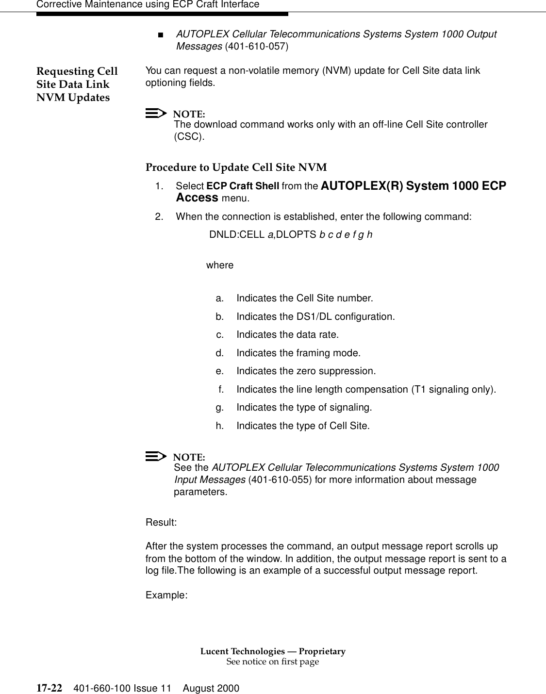 Lucent Technologies — ProprietarySee notice on first page17-22 401-660-100 Issue 11 August 2000Corrective Maintenance using ECP Craft Interface■AUTOPLEX Cellular Telecommunications Systems System 1000 Output Messages (401-610-057)Requesting Cell Site Data Link NVM UpdatesYou can request a non-volatile memory (NVM) update for Cell Site data link optioning fields.NOTE:The download command works only with an off-line Cell Site controller (CSC).Procedure to Update Cell Site NVM1. Select ECP Craft Shell from the AUTOPLEX(R) System 1000 ECP Access menu. 2. When the connection is established, enter the following command: DNLD:CELL a,DLOPTS b c d e f g h wherea. Indicates the Cell Site number.b. Indicates the DS1/DL configuration.c. Indicates the data rate.d. Indicates the framing mode.e. Indicates the zero suppression.f. Indicates the line length compensation (T1 signaling only).g. Indicates the type of signaling.h. Indicates the type of Cell Site.NOTE:See the AUTOPLEX Cellular Telecommunications Systems System 1000 Input Messages (401-610-055) for more information about message parameters.Result:After the system processes the command, an output message report scrolls up from the bottom of the window. In addition, the output message report is sent to a log file.The following is an example of a successful output message report.Example: