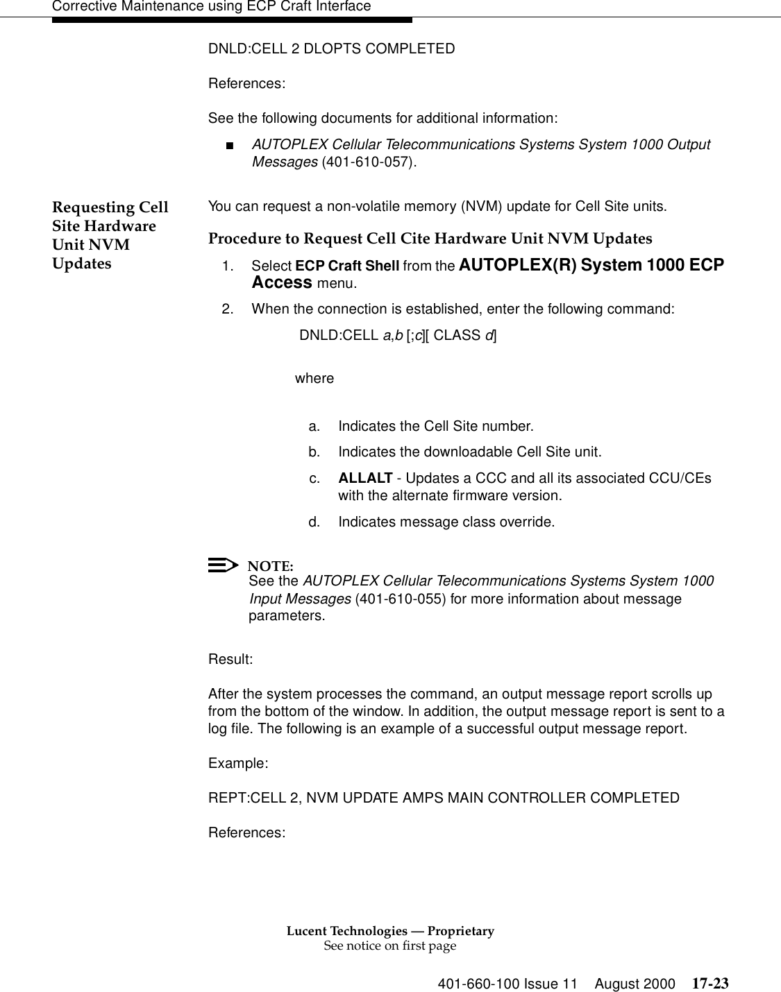 Lucent Technologies — ProprietarySee notice on first page401-660-100 Issue 11 August 2000 17-23Corrective Maintenance using ECP Craft InterfaceDNLD:CELL 2 DLOPTS COMPLETEDReferences:See the following documents for additional information:■AUTOPLEX Cellular Telecommunications Systems System 1000 Output Messages (401-610-057).Requesting Cell Site Hardware Unit NVM UpdatesYou can request a non-volatile memory (NVM) update for Cell Site units.Procedure to Request Cell Cite Hardware Unit NVM Updates1. Select ECP Craft Shell from the AUTOPLEX(R) System 1000 ECP Access menu. 2. When the connection is established, enter the following command: DNLD:CELL a,b [;c][ CLASS d]wherea. Indicates the Cell Site number.b. Indicates the downloadable Cell Site unit.c. ALLALT - Updates a CCC and all its associated CCU/CEs with the alternate firmware version.d. Indicates message class override.NOTE:See the AUTOPLEX Cellular Telecommunications Systems System 1000 Input Messages (401-610-055) for more information about message parameters.Result:After the system processes the command, an output message report scrolls up from the bottom of the window. In addition, the output message report is sent to a log file. The following is an example of a successful output message report.Example:REPT:CELL 2, NVM UPDATE AMPS MAIN CONTROLLER COMPLETEDReferences: