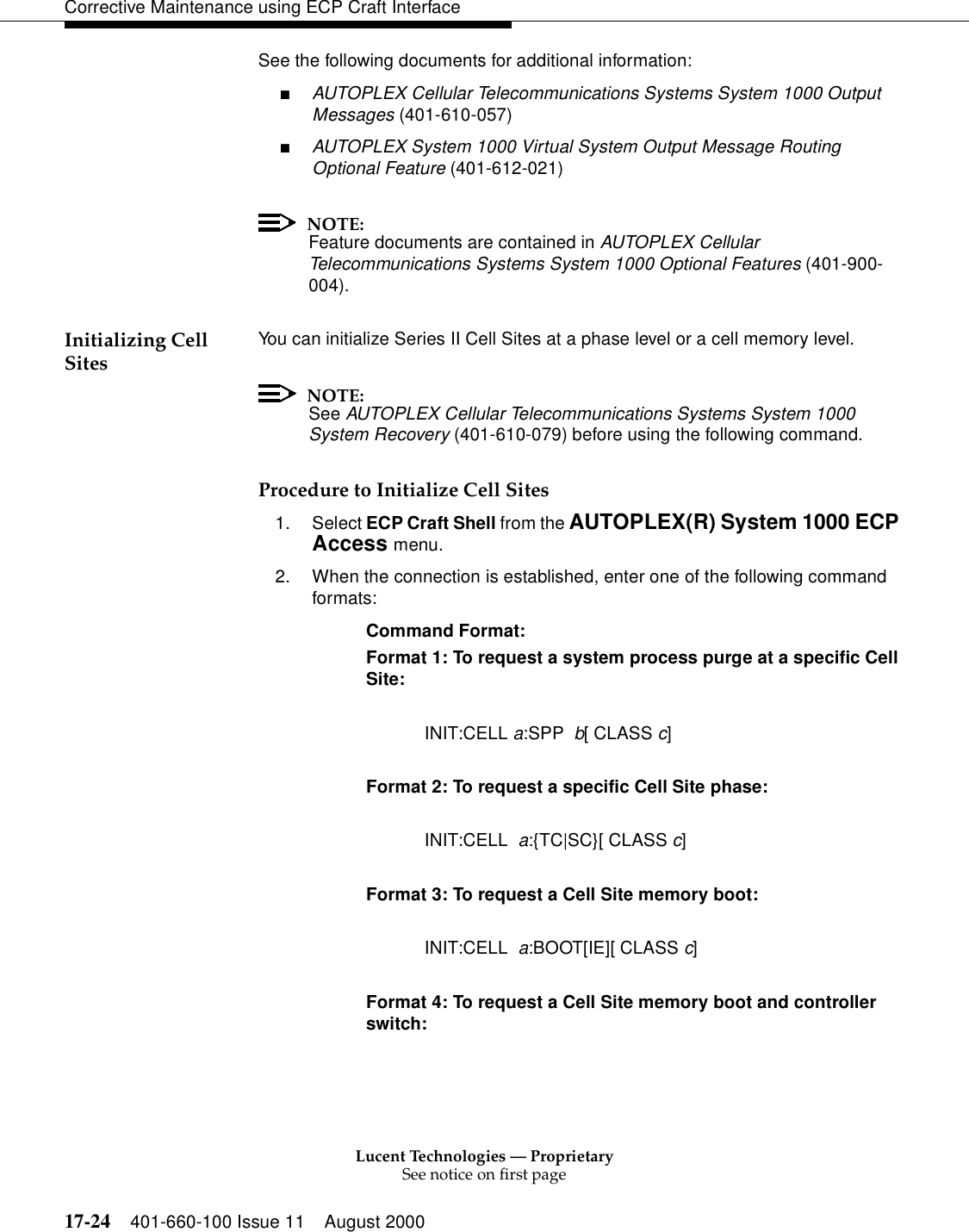 Lucent Technologies — ProprietarySee notice on first page17-24 401-660-100 Issue 11 August 2000Corrective Maintenance using ECP Craft InterfaceSee the following documents for additional information:■AUTOPLEX Cellular Telecommunications Systems System 1000 Output Messages (401-610-057)■AUTOPLEX System 1000 Virtual System Output Message Routing Optional Feature (401-612-021)NOTE:Feature documents are contained in AUTOPLEX Cellular Telecommunications Systems System 1000 Optional Features (401-900-004).Initializing Cell Sites You can initialize Series II Cell Sites at a phase level or a cell memory level.NOTE:See AUTOPLEX Cellular Telecommunications Systems System 1000 System Recovery (401-610-079) before using the following command.Procedure to Initialize Cell Sites1. Select ECP Craft Shell from the AUTOPLEX(R) System 1000 ECP Access menu. 2. When the connection is established, enter one of the following command formats:Command Format: Format 1: To request a system process purge at a specific Cell Site: INIT:CELL a:SPP  b[ CLASS c]Format 2: To request a specific Cell Site phase: INIT:CELL  a:{TC|SC}[ CLASS c]Format 3: To request a Cell Site memory boot: INIT:CELL  a:BOOT[IE][ CLASS c]Format 4: To request a Cell Site memory boot and controller switch: