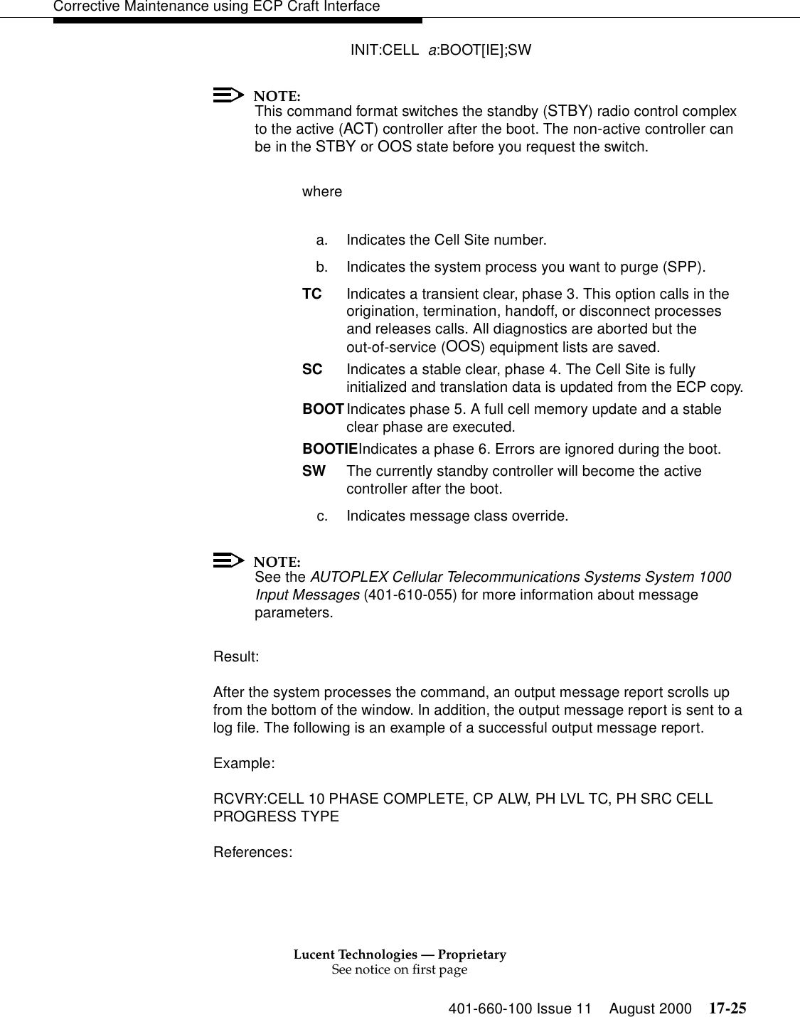 Lucent Technologies — ProprietarySee notice on first page401-660-100 Issue 11 August 2000 17-25Corrective Maintenance using ECP Craft Interface INIT:CELL  a:BOOT[IE];SWNOTE:This command format switches the standby (STBY) radio control complex to the active (ACT) controller after the boot. The non-active controller can be in the STBY or OOS state before you request the switch.wherea. Indicates the Cell Site number.b. Indicates the system process you want to purge (SPP).TC Indicates a transient clear, phase 3. This option calls in the origination, termination, handoff, or disconnect processesand releases calls. All diagnostics are aborted but the out-of-service (OOS) equipment lists are saved.SC  Indicates a stable clear, phase 4. The Cell Site is fullyinitialized and translation data is updated from the ECP copy.BOOTIndicates phase 5. A full cell memory update and a stableclear phase are executed.BOOTIEIndicates a phase 6. Errors are ignored during the boot.SW The currently standby controller will become the active controller after the boot.c. Indicates message class override. NOTE:See the AUTOPLEX Cellular Telecommunications Systems System 1000 Input Messages (401-610-055) for more information about message parameters.Result:After the system processes the command, an output message report scrolls up from the bottom of the window. In addition, the output message report is sent to a log file. The following is an example of a successful output message report.Example:RCVRY:CELL 10 PHASE COMPLETE, CP ALW, PH LVL TC, PH SRC CELLPROGRESS TYPEReferences: