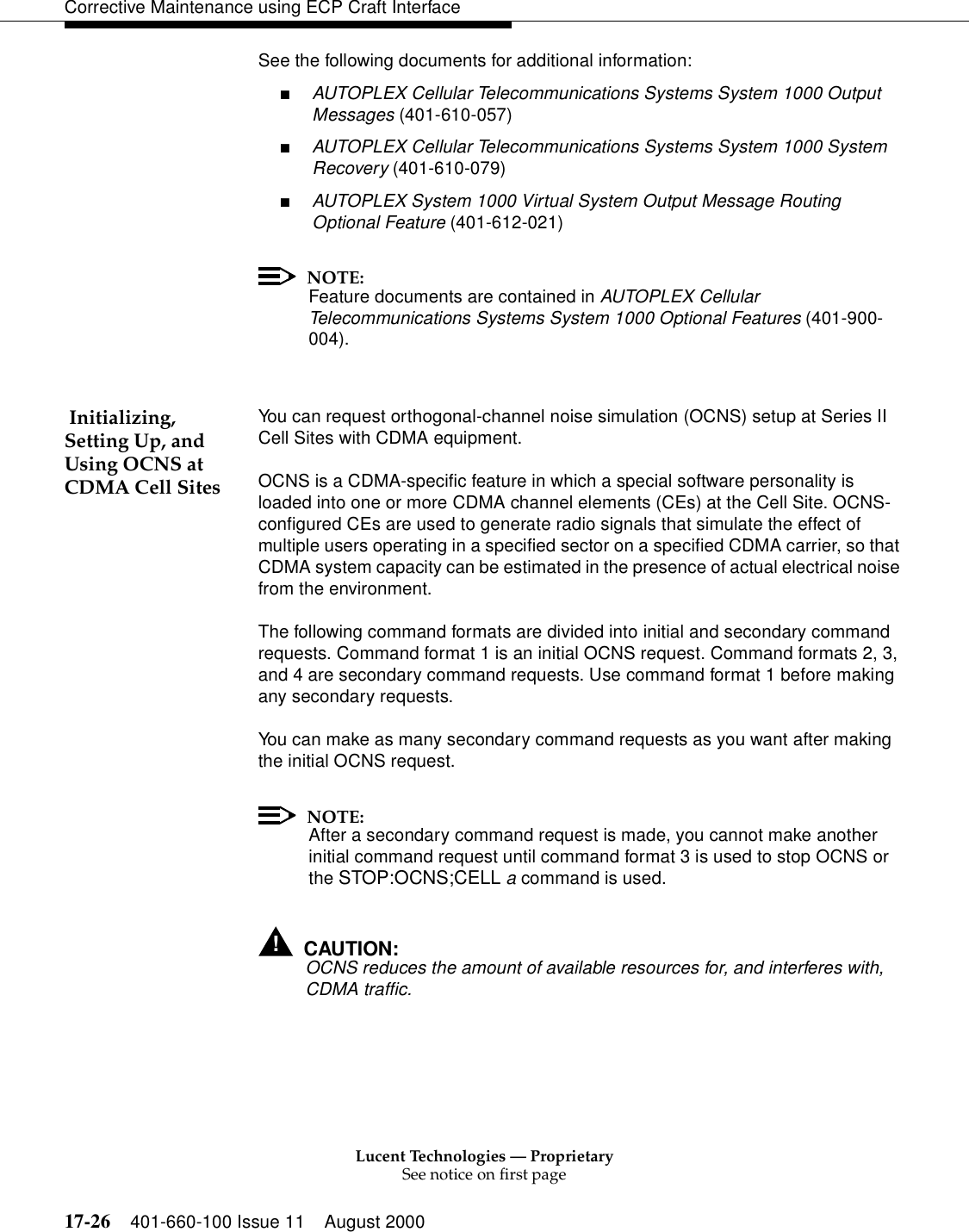 Lucent Technologies — ProprietarySee notice on first page17-26 401-660-100 Issue 11 August 2000Corrective Maintenance using ECP Craft InterfaceSee the following documents for additional information:■AUTOPLEX Cellular Telecommunications Systems System 1000 Output Messages (401-610-057)■AUTOPLEX Cellular Telecommunications Systems System 1000 System Recovery (401-610-079)■AUTOPLEX System 1000 Virtual System Output Message Routing Optional Feature (401-612-021)NOTE:Feature documents are contained in AUTOPLEX Cellular Telecommunications Systems System 1000 Optional Features (401-900-004). Initializing, Setting Up, and Using OCNS at CDMA Cell SitesYou can request orthogonal-channel noise simulation (OCNS) setup at Series II Cell Sites with CDMA equipment.OCNS is a CDMA-specific feature in which a special software personality is loaded into one or more CDMA channel elements (CEs) at the Cell Site. OCNS-configured CEs are used to generate radio signals that simulate the effect of multiple users operating in a specified sector on a specified CDMA carrier, so that CDMA system capacity can be estimated in the presence of actual electrical noise from the environment.The following command formats are divided into initial and secondary command requests. Command format 1 is an initial OCNS request. Command formats 2, 3, and 4 are secondary command requests. Use command format 1 before making any secondary requests.You can make as many secondary command requests as you want after making the initial OCNS request.NOTE:After a secondary command request is made, you cannot make another initial command request until command format 3 is used to stop OCNS or the STOP:OCNS;CELL a command is used.!CAUTION:OCNS reduces the amount of available resources for, and interferes with, CDMA traffic.