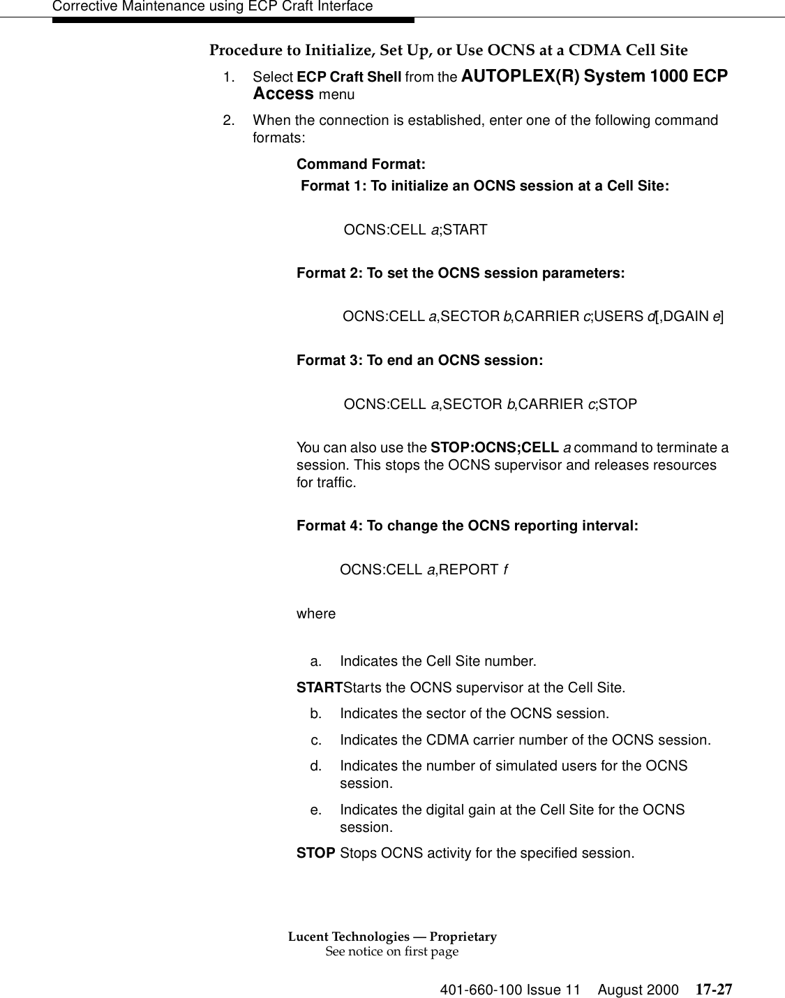 Lucent Technologies — ProprietarySee notice on first page401-660-100 Issue 11 August 2000 17-27Corrective Maintenance using ECP Craft InterfaceProcedure to Initialize, Set Up, or Use OCNS at a CDMA Cell Site1. Select ECP Craft Shell from the AUTOPLEX(R) System 1000 ECP Access menu2. When the connection is established, enter one of the following command formats:Command Format: Format 1: To initialize an OCNS session at a Cell Site: OCNS:CELL a;START  Format 2: To set the OCNS session parameters: OCNS:CELL a,SECTOR b,CARRIER c;USERS d[,DGAIN e]   Format 3: To end an OCNS session: OCNS:CELL a,SECTOR b,CARRIER c;STOP  You can also use the STOP:OCNS;CELL a command to terminate a session. This stops the OCNS supervisor and releases resources for traffic.Format 4: To change the OCNS reporting interval:OCNS:CELL a,REPORT fwherea. Indicates the Cell Site number.STARTStarts the OCNS supervisor at the Cell Site.b. Indicates the sector of the OCNS session.c. Indicates the CDMA carrier number of the OCNS session.d. Indicates the number of simulated users for the OCNS session.e. Indicates the digital gain at the Cell Site for the OCNS session.STOP Stops OCNS activity for the specified session.