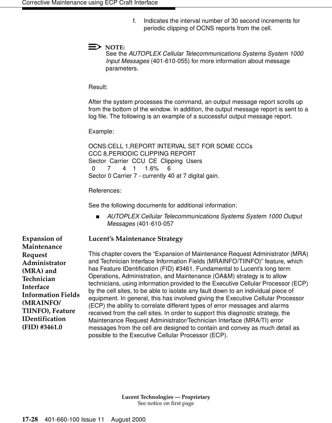 Lucent Technologies — ProprietarySee notice on first page17-28 401-660-100 Issue 11 August 2000Corrective Maintenance using ECP Craft Interfacef. Indicates the interval number of 30 second increments for periodic clipping of OCNS reports from the cell.NOTE:See the AUTOPLEX Cellular Telecommunications Systems System 1000 Input Messages (401-610-055) for more information about message parameters.Result:After the system processes the command, an output message report scrolls up from the bottom of the window. In addition, the output message report is sent to a log file. The following is an example of a successful output message report.Example:OCNS:CELL 1,REPORT INTERVAL SET FOR SOME CCCsCCC 8,PERIODIC CLIPPING REPORTSector Carrier CCU CE Clipping Users07411.6%6Sector 0 Carrier 7 - currently 40 at 7 digital gain.References:See the following documents for additional information:■AUTOPLEX Cellular Telecommunications Systems System 1000 Output Messages (401-610-057Expansion of Maintenance Request Administrator (MRA) and Technician Interface Information Fields (MRAINFO/TIINFO), Feature IDentification (FID) #3461.0Lucent’s Maintenance StrategyThis chapter covers the “Expansion of Maintenance Request Administrator (MRA) and Technician Interface Information Fields (MRAINFO/TIINFO)” feature, which has Feature IDentification (FID) #3461. Fundamental to Lucent’s long term Operations, Administration, and Maintenance (OA&amp;M) strategy is to allow technicians, using information provided to the Executive Cellular Processor (ECP) by the cell sites, to be able to isolate any fault down to an individual piece of equipment. In general, this has involved giving the Executive Cellular Processor (ECP) the ability to correlate different types of error messages and alarms received from the cell sites. In order to support this diagnostic strategy, the Maintenance Request Administrator/Technician Interface (MRA/TI) error messages from the cell are designed to contain and convey as much detail as possible to the Executive Cellular Processor (ECP). 