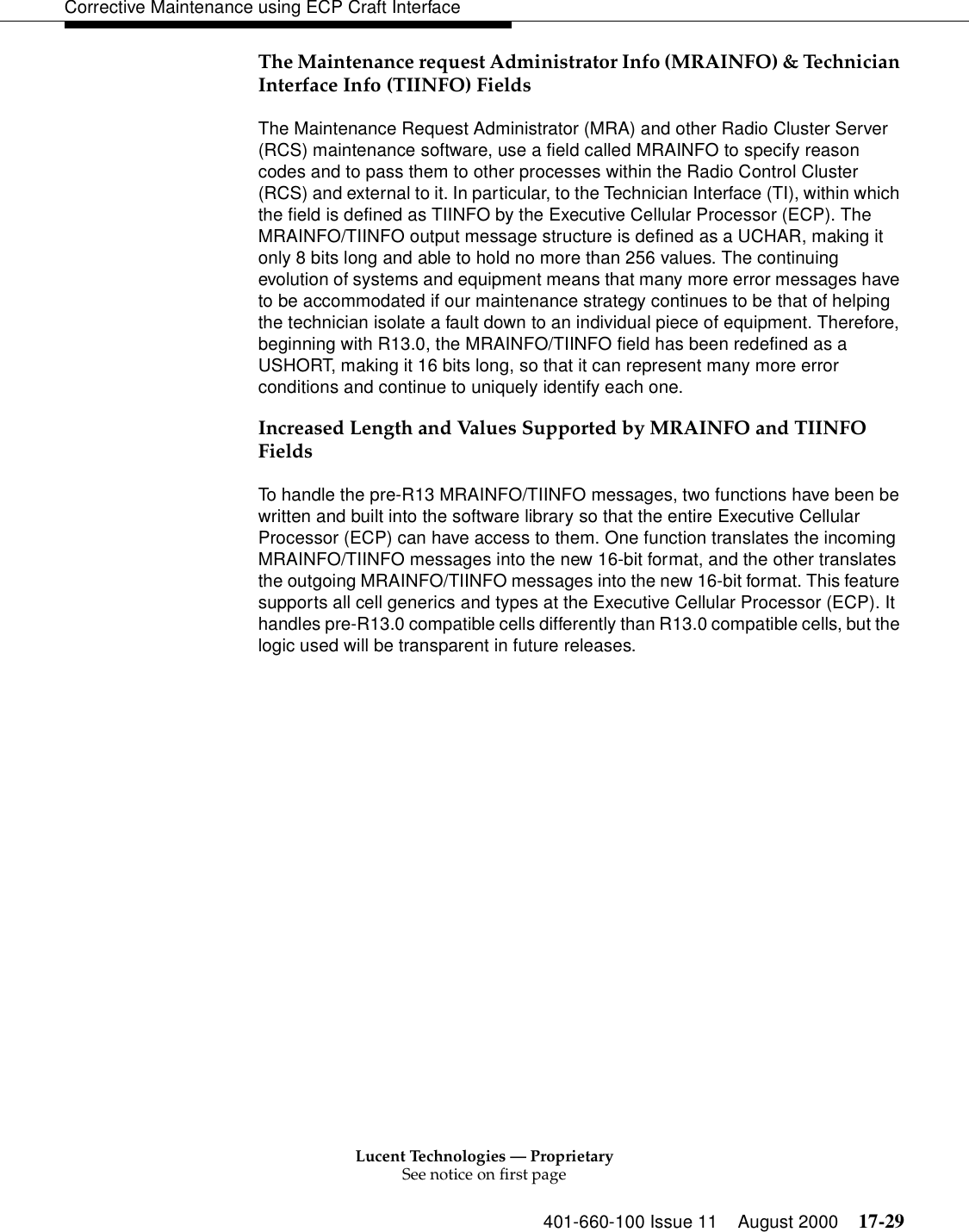 Lucent Technologies — ProprietarySee notice on first page401-660-100 Issue 11 August 2000 17-29Corrective Maintenance using ECP Craft InterfaceThe Maintenance request Administrator Info (MRAINFO) &amp; Technician Interface Info (TIINFO) FieldsThe Maintenance Request Administrator (MRA) and other Radio Cluster Server (RCS) maintenance software, use a field called MRAINFO to specify reason codes and to pass them to other processes within the Radio Control Cluster (RCS) and external to it. In particular, to the Technician Interface (TI), within which the field is defined as TIINFO by the Executive Cellular Processor (ECP). The MRAINFO/TIINFO output message structure is defined as a UCHAR, making it only 8 bits long and able to hold no more than 256 values. The continuing evolution of systems and equipment means that many more error messages have to be accommodated if our maintenance strategy continues to be that of helping the technician isolate a fault down to an individual piece of equipment. Therefore, beginning with R13.0, the MRAINFO/TIINFO field has been redefined as a USHORT, making it 16 bits long, so that it can represent many more error conditions and continue to uniquely identify each one.Increased Length and Values Supported by MRAINFO and TIINFO FieldsTo handle the pre-R13 MRAINFO/TIINFO messages, two functions have been be written and built into the software library so that the entire Executive Cellular Processor (ECP) can have access to them. One function translates the incoming MRAINFO/TIINFO messages into the new 16-bit format, and the other translates the outgoing MRAINFO/TIINFO messages into the new 16-bit format. This feature supports all cell generics and types at the Executive Cellular Processor (ECP). It handles pre-R13.0 compatible cells differently than R13.0 compatible cells, but the logic used will be transparent in future releases. 