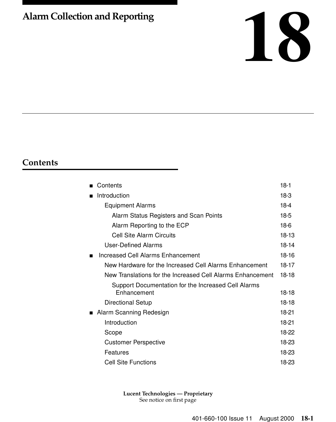 Lucent Technologies — ProprietarySee notice on first page401-660-100 Issue 11 August 2000 18-118Alarm Collection and ReportingContents■Contents 18-1■Introduction 18-3Equipment Alarms 18-4Alarm Status Registers and Scan Points 18-5Alarm Reporting to the ECP 18-6Cell Site Alarm Circuits 18-13User-Defined Alarms 18-14■ Increased Cell Alarms Enhancement 18-16New Hardware for the Increased Cell Alarms Enhancement 18-17New Translations for the Increased Cell Alarms Enhancement 18-18Support Documentation for the Increased Cell Alarms Enhancement 18-18Directional Setup 18-18■Alarm Scanning Redesign 18-21Introduction 18-21Scope 18-22Customer Perspective 18-23Features 18-23Cell Site Functions 18-23