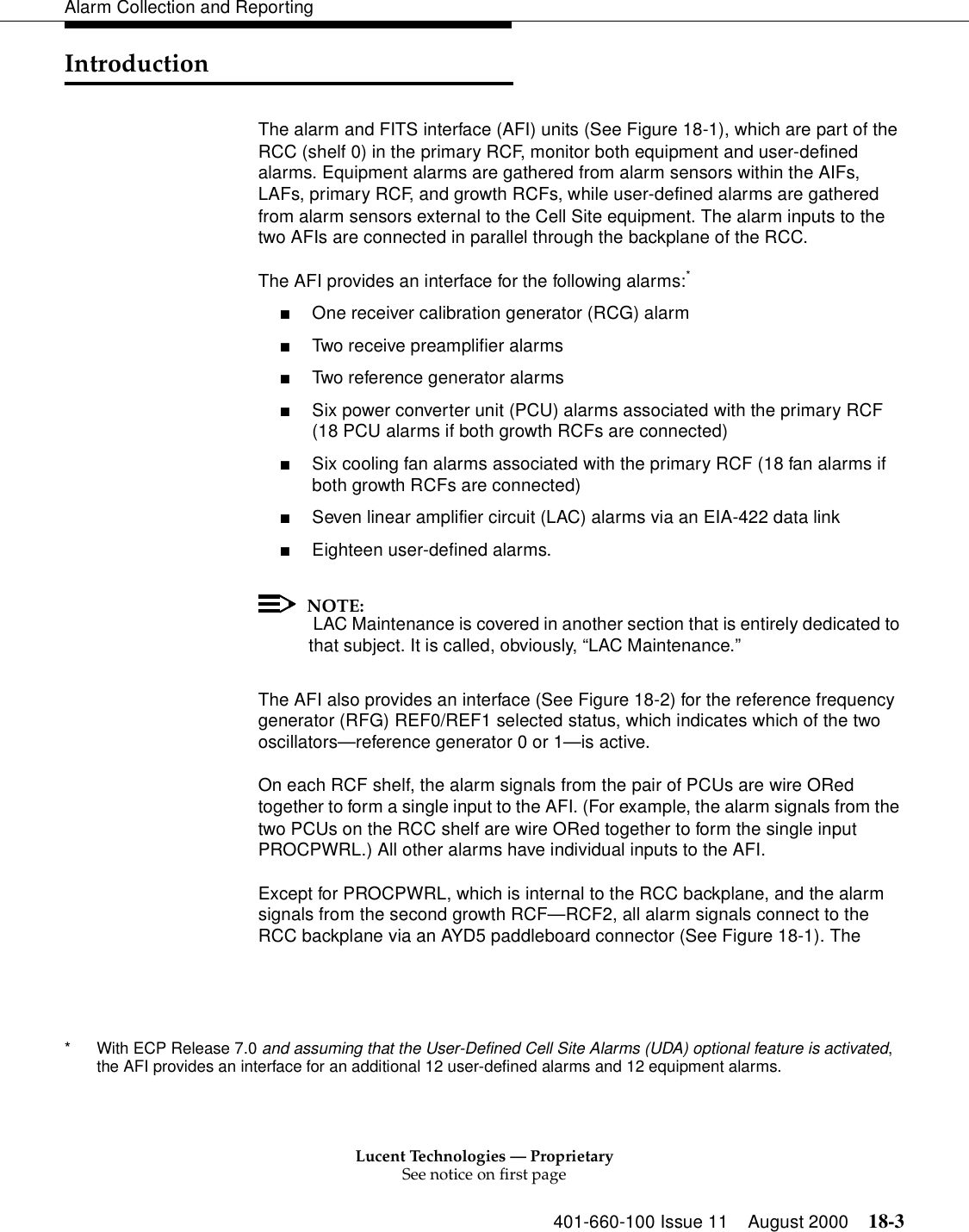 Lucent Technologies — ProprietarySee notice on first page401-660-100 Issue 11 August 2000 18-3Alarm Collection and ReportingIntroductionThe alarm and FITS interface (AFI) units (See Figure 18-1), which are part of the RCC (shelf 0) in the primary RCF, monitor both equipment and user-defined alarms. Equipment alarms are gathered from alarm sensors within the AIFs, LAFs, primary RCF, and growth RCFs, while user-defined alarms are gathered from alarm sensors external to the Cell Site equipment. The alarm inputs to the two AFIs are connected in parallel through the backplane of the RCC.The AFI provides an interface for the following alarms:*■One receiver calibration generator (RCG) alarm■Two receive preamplifier alarms■Two reference generator alarms■Six power converter unit (PCU) alarms associated with the primary RCF (18 PCU alarms if both growth RCFs are connected)■Six cooling fan alarms associated with the primary RCF (18 fan alarms if both growth RCFs are connected)■Seven linear amplifier circuit (LAC) alarms via an EIA-422 data link■Eighteen user-defined alarms.NOTE: LAC Maintenance is covered in another section that is entirely dedicated to that subject. It is called, obviously, “LAC Maintenance.”The AFI also provides an interface (See Figure 18-2) for the reference frequency generator (RFG) REF0/REF1 selected status, which indicates which of the two oscillators—reference generator 0 or 1—is active.On each RCF shelf, the alarm signals from the pair of PCUs are wire ORed together to form a single input to the AFI. (For example, the alarm signals from the two PCUs on the RCC shelf are wire ORed together to form the single input PROCPWRL.) All other alarms have individual inputs to the AFI.Except for PROCPWRL, which is internal to the RCC backplane, and the alarm signals from the second growth RCF—RCF2, all alarm signals connect to the RCC backplane via an AYD5 paddleboard connector (See Figure 18-1). The * With ECP Release 7.0 and assuming that the User-Defined Cell Site Alarms (UDA) optional feature is activated, the AFI provides an interface for an additional 12 user-defined alarms and 12 equipment alarms.