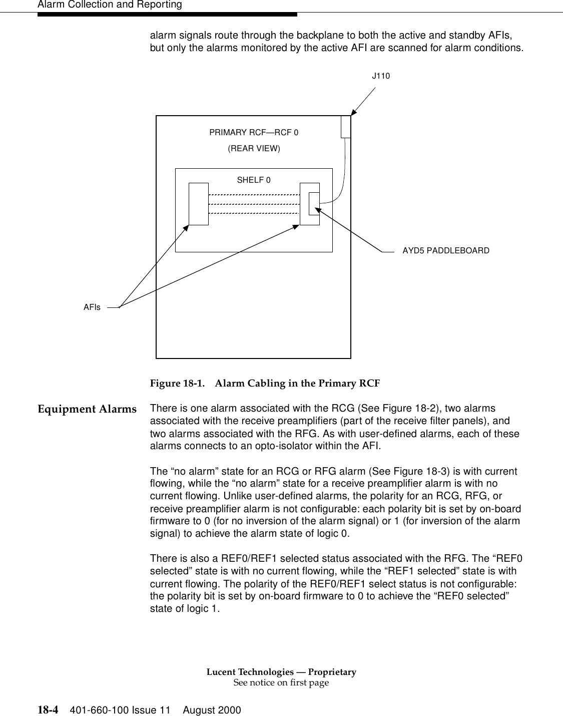 Lucent Technologies — ProprietarySee notice on first page18-4 401-660-100 Issue 11 August 2000Alarm Collection and Reportingalarm signals route through the backplane to both the active and standby AFIs, but only the alarms monitored by the active AFI are scanned for alarm conditions.Figure 18-1. Alarm Cabling in the Primary RCFEquipment Alarms There is one alarm associated with the RCG (See Figure 18-2), two alarms associated with the receive preamplifiers (part of the receive filter panels), and two alarms associated with the RFG. As with user-defined alarms, each of these alarms connects to an opto-isolator within the AFI.The “no alarm” state for an RCG or RFG alarm (See Figure 18-3) is with current flowing, while the “no alarm” state for a receive preamplifier alarm is with no current flowing. Unlike user-defined alarms, the polarity for an RCG, RFG, or receive preamplifier alarm is not configurable: each polarity bit is set by on-board firmware to 0 (for no inversion of the alarm signal) or 1 (for inversion of the alarm signal) to achieve the alarm state of logic 0.There is also a REF0/REF1 selected status associated with the RFG. The “REF0 selected” state is with no current flowing, while the “REF1 selected” state is with current flowing. The polarity of the REF0/REF1 select status is not configurable: the polarity bit is set by on-board firmware to 0 to achieve the “REF0 selected” state of logic 1.SHELF 0J110PRIMARY RCF—RCF 0(REAR VIEW)AYD5 PADDLEBOARDAFIs