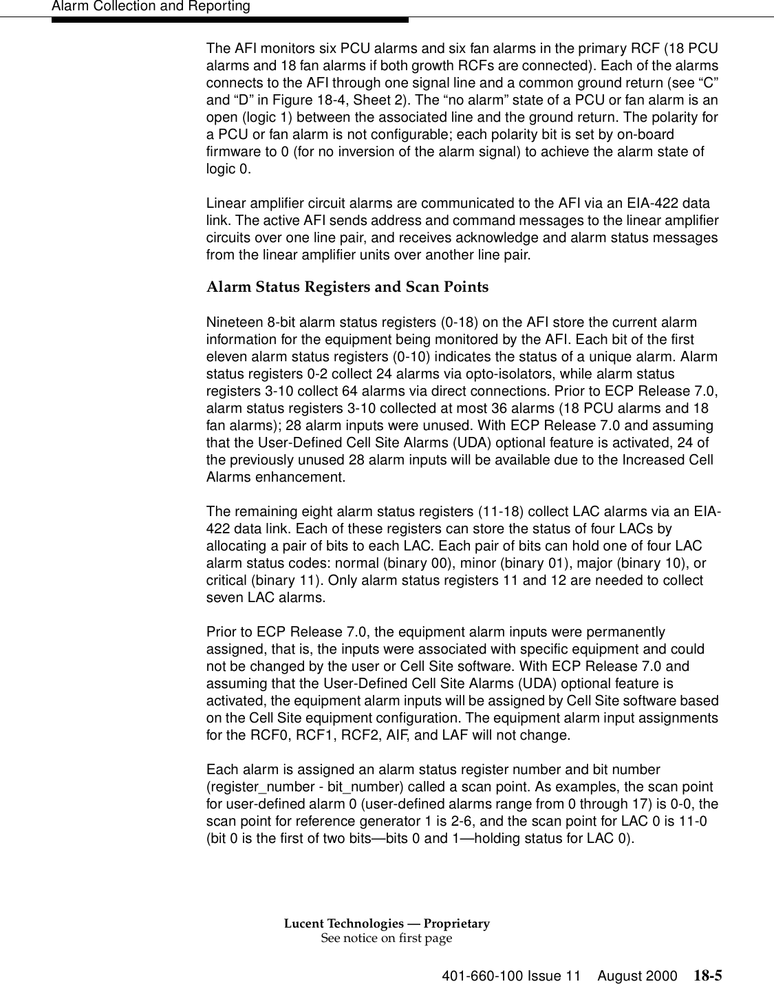 Lucent Technologies — ProprietarySee notice on first page401-660-100 Issue 11 August 2000 18-5Alarm Collection and ReportingThe AFI monitors six PCU alarms and six fan alarms in the primary RCF (18 PCU alarms and 18 fan alarms if both growth RCFs are connected). Each of the alarms connects to the AFI through one signal line and a common ground return (see “C” and “D” in Figure 18-4, Sheet 2). The “no alarm” state of a PCU or fan alarm is an open (logic 1) between the associated line and the ground return. The polarity for a PCU or fan alarm is not configurable; each polarity bit is set by on-board firmware to 0 (for no inversion of the alarm signal) to achieve the alarm state of logic 0.Linear amplifier circuit alarms are communicated to the AFI via an EIA-422 data link. The active AFI sends address and command messages to the linear amplifier circuits over one line pair, and receives acknowledge and alarm status messages from the linear amplifier units over another line pair.Alarm Status Registers and Scan PointsNineteen 8-bit alarm status registers (0-18) on the AFI store the current alarm information for the equipment being monitored by the AFI. Each bit of the first eleven alarm status registers (0-10) indicates the status of a unique alarm. Alarm status registers 0-2 collect 24 alarms via opto-isolators, while alarm status registers 3-10 collect 64 alarms via direct connections. Prior to ECP Release 7.0, alarm status registers 3-10 collected at most 36 alarms (18 PCU alarms and 18 fan alarms); 28 alarm inputs were unused. With ECP Release 7.0 and assuming that the User-Defined Cell Site Alarms (UDA) optional feature is activated, 24 of the previously unused 28 alarm inputs will be available due to the Increased Cell Alarms enhancement.The remaining eight alarm status registers (11-18) collect LAC alarms via an EIA-422 data link. Each of these registers can store the status of four LACs by allocating a pair of bits to each LAC. Each pair of bits can hold one of four LAC alarm status codes: normal (binary 00), minor (binary 01), major (binary 10), or critical (binary 11). Only alarm status registers 11 and 12 are needed to collect seven LAC alarms.Prior to ECP Release 7.0, the equipment alarm inputs were permanently assigned, that is, the inputs were associated with specific equipment and could not be changed by the user or Cell Site software. With ECP Release 7.0 and assuming that the User-Defined Cell Site Alarms (UDA) optional feature is activated, the equipment alarm inputs will be assigned by Cell Site software based on the Cell Site equipment configuration. The equipment alarm input assignments for the RCF0, RCF1, RCF2, AIF, and LAF will not change.Each alarm is assigned an alarm status register number and bit number (register_number - bit_number) called a scan point. As examples, the scan point for user-defined alarm 0 (user-defined alarms range from 0 through 17) is 0-0, the scan point for reference generator 1 is 2-6, and the scan point for LAC 0 is 11-0 (bit 0 is the first of two bits—bits 0 and 1—holding status for LAC 0).