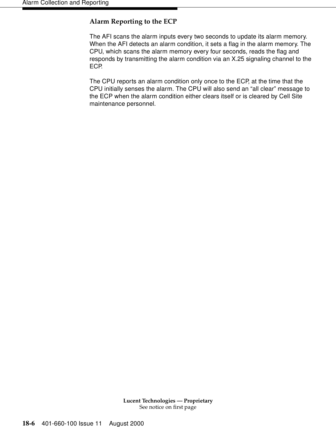 Lucent Technologies — ProprietarySee notice on first page18-6 401-660-100 Issue 11 August 2000Alarm Collection and ReportingAlarm Reporting to the ECPThe AFI scans the alarm inputs every two seconds to update its alarm memory. When the AFI detects an alarm condition, it sets a flag in the alarm memory. The CPU, which scans the alarm memory every four seconds, reads the flag and responds by transmitting the alarm condition via an X.25 signaling channel to the ECP.The CPU reports an alarm condition only once to the ECP, at the time that the CPU initially senses the alarm. The CPU will also send an “all clear” message to the ECP when the alarm condition either clears itself or is cleared by Cell Site maintenance personnel.