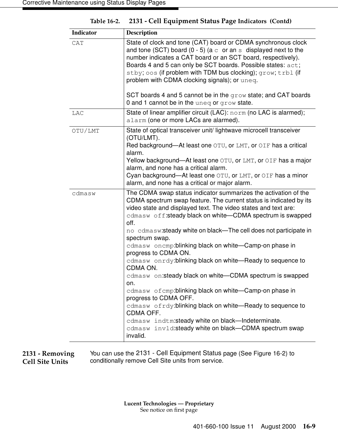 Lucent Technologies — ProprietarySee notice on first page401-660-100 Issue 11 August 2000 16-9Corrective Maintenance using Status Display Pages2131 - Removing Cell Site Units You can use the 2131 - Cell Equipment Status page (See Figure 16-2) to conditionally remove Cell Site units from service.CAT State of clock and tone (CAT) board or CDMA synchronous clock and tone (SCT) board (0 - 5) (a c or an s displayed next to the number indicates a CAT board or an SCT board, respectively). Boards 4 and 5 can only be SCT boards. Possible states: act; stby; oos (if problem with TDM bus clocking); grow; trbl (if problem with CDMA clocking signals); or uneq. SCT boards 4 and 5 cannot be in the grow state; and CAT boards 0 and 1 cannot be in the uneq or grow state.LAC State of linear amplifier circuit (LAC): norm (no LAC is alarmed); alarm (one or more LACs are alarmed).OTU/LMT State of optical transceiver unit/ lightwave microcell transceiver (OTU/LMT).Red background—At least one OTU, or LMT, or OIF has a critical alarm.Yellow background—At least one OTU, or LMT, or OIF has a major alarm, and none has a critical alarm.Cyan background—At least one OTU, or LMT, or OIF has a minor alarm, and none has a critical or major alarm.cdmasw The CDMA swap status indicator summarizes the activation of the CDMA spectrum swap feature. The current status is indicated by its video state and displayed text. The video states and text are:cdmasw off:steady black on white—CDMA spectrum is swapped off.no cdmasw:steady white on black—The cell does not participate in spectrum swap.cdmasw oncmp:blinking black on white—Camp-on phase in progress to CDMA ON.cdmasw onrdy:blinking black on white—Ready to sequence to CDMA ON.cdmasw on:steady black on white—CDMA spectrum is swapped on.cdmasw ofcmp:blinking black on white—Camp-on phase in progress to CDMA OFF.cdmasw ofrdy:blinking black on white—Ready to sequence to CDMA OFF.cdmasw indtm:steady white on black—Indeterminate.cdmasw invld:steady white on black—CDMA spectrum swap invalid.Table 16-2.  2131 - Cell Equipment Status Page Indicators  (Contd)Indicator Description