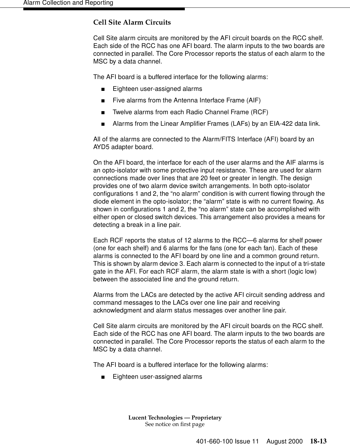 Lucent Technologies — ProprietarySee notice on first page401-660-100 Issue 11 August 2000 18-13Alarm Collection and ReportingCell Site Alarm Circuits Cell Site alarm circuits are monitored by the AFI circuit boards on the RCC shelf. Each side of the RCC has one AFI board. The alarm inputs to the two boards are connected in parallel. The Core Processor reports the status of each alarm to the MSC by a data channel.The AFI board is a buffered interface for the following alarms: ■Eighteen user-assigned alarms ■Five alarms from the Antenna Interface Frame (AIF) ■Twelve alarms from each Radio Channel Frame (RCF) ■Alarms from the Linear Amplifier Frames (LAFs) by an EIA-422 data link. All of the alarms are connected to the Alarm/FITS Interface (AFI) board by an AYD5 adapter board. On the AFI board, the interface for each of the user alarms and the AIF alarms is an opto-isolator with some protective input resistance. These are used for alarm connections made over lines that are 20 feet or greater in length. The design provides one of two alarm device switch arrangements. In both opto-isolator configurations 1 and 2, the “no alarm” condition is with current flowing through the diode element in the opto-isolator; the “alarm” state is with no current flowing. As shown in configurations 1 and 2, the “no alarm” state can be accomplished with either open or closed switch devices. This arrangement also provides a means for detecting a break in a line pair. Each RCF reports the status of 12 alarms to the RCC—6 alarms for shelf power (one for each shelf) and 6 alarms for the fans (one for each fan). Each of these alarms is connected to the AFI board by one line and a common ground return. This is shown by alarm device 3. Each alarm is connected to the input of a tri-state gate in the AFI. For each RCF alarm, the alarm state is with a short (logic low) between the associated line and the ground return. Alarms from the LACs are detected by the active AFI circuit sending address and command messages to the LACs over one line pair and receiving acknowledgment and alarm status messages over another line pair. Cell Site alarm circuits are monitored by the AFI circuit boards on the RCC shelf. Each side of the RCC has one AFI board. The alarm inputs to the two boards are connected in parallel. The Core Processor reports the status of each alarm to the MSC by a data channel. The AFI board is a buffered interface for the following alarms: ■Eighteen user-assigned alarms 