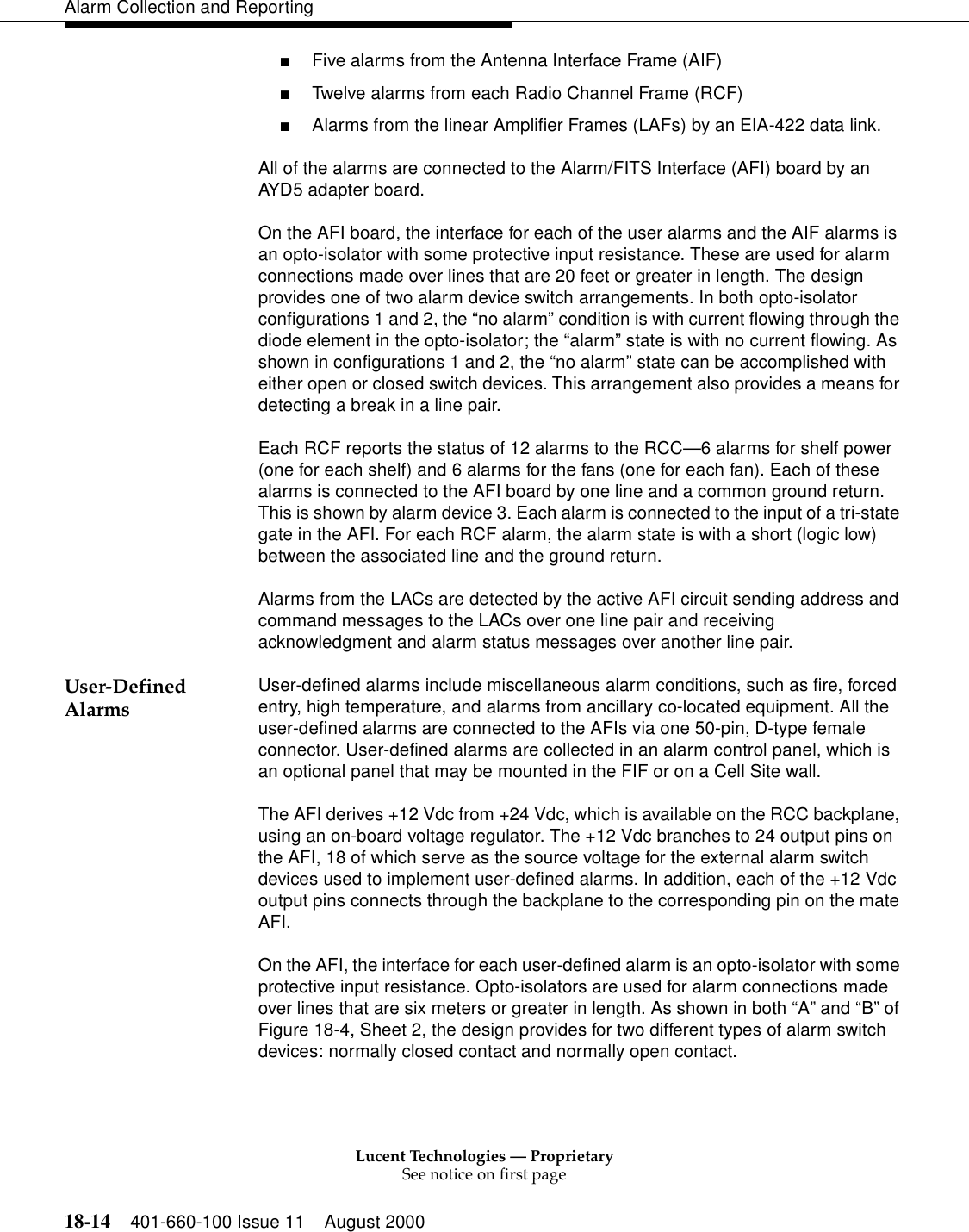 Lucent Technologies — ProprietarySee notice on first page18-14 401-660-100 Issue 11 August 2000Alarm Collection and Reporting■Five alarms from the Antenna Interface Frame (AIF) ■Twelve alarms from each Radio Channel Frame (RCF) ■Alarms from the linear Amplifier Frames (LAFs) by an EIA-422 data link. All of the alarms are connected to the Alarm/FITS Interface (AFI) board by an AYD5 adapter board. On the AFI board, the interface for each of the user alarms and the AIF alarms is an opto-isolator with some protective input resistance. These are used for alarm connections made over lines that are 20 feet or greater in length. The design provides one of two alarm device switch arrangements. In both opto-isolator configurations 1 and 2, the “no alarm” condition is with current flowing through the diode element in the opto-isolator; the “alarm” state is with no current flowing. As shown in configurations 1 and 2, the “no alarm” state can be accomplished with either open or closed switch devices. This arrangement also provides a means for detecting a break in a line pair. Each RCF reports the status of 12 alarms to the RCC—6 alarms for shelf power (one for each shelf) and 6 alarms for the fans (one for each fan). Each of these alarms is connected to the AFI board by one line and a common ground return. This is shown by alarm device 3. Each alarm is connected to the input of a tri-state gate in the AFI. For each RCF alarm, the alarm state is with a short (logic low) between the associated line and the ground return. Alarms from the LACs are detected by the active AFI circuit sending address and command messages to the LACs over one line pair and receiving acknowledgment and alarm status messages over another line pair. User-Defined Alarms User-defined alarms include miscellaneous alarm conditions, such as fire, forced entry, high temperature, and alarms from ancillary co-located equipment. All the user-defined alarms are connected to the AFIs via one 50-pin, D-type female connector. User-defined alarms are collected in an alarm control panel, which is an optional panel that may be mounted in the FIF or on a Cell Site wall.The AFI derives +12 Vdc from +24 Vdc, which is available on the RCC backplane, using an on-board voltage regulator. The +12 Vdc branches to 24 output pins on the AFI, 18 of which serve as the source voltage for the external alarm switch devices used to implement user-defined alarms. In addition, each of the +12 Vdc output pins connects through the backplane to the corresponding pin on the mate AFI.On the AFI, the interface for each user-defined alarm is an opto-isolator with some protective input resistance. Opto-isolators are used for alarm connections made over lines that are six meters or greater in length. As shown in both “A” and “B” of Figure 18-4, Sheet 2, the design provides for two different types of alarm switch devices: normally closed contact and normally open contact.