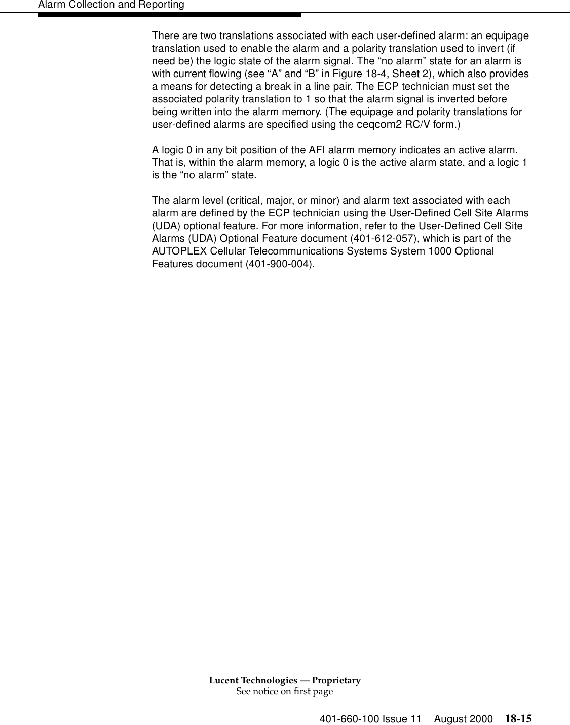 Lucent Technologies — ProprietarySee notice on first page401-660-100 Issue 11 August 2000 18-15Alarm Collection and ReportingThere are two translations associated with each user-defined alarm: an equipage translation used to enable the alarm and a polarity translation used to invert (if need be) the logic state of the alarm signal. The “no alarm” state for an alarm is with current flowing (see “A” and “B” in Figure 18-4, Sheet 2), which also provides a means for detecting a break in a line pair. The ECP technician must set the associated polarity translation to 1 so that the alarm signal is inverted before being written into the alarm memory. (The equipage and polarity translations for user-defined alarms are specified using the ceqcom2 RC/V form.)A logic 0 in any bit position of the AFI alarm memory indicates an active alarm. That is, within the alarm memory, a logic 0 is the active alarm state, and a logic 1 is the “no alarm” state.The alarm level (critical, major, or minor) and alarm text associated with each alarm are defined by the ECP technician using the User-Defined Cell Site Alarms (UDA) optional feature. For more information, refer to the User-Defined Cell Site Alarms (UDA) Optional Feature document (401-612-057), which is part of the AUTOPLEX Cellular Telecommunications Systems System 1000 Optional Features document (401-900-004).