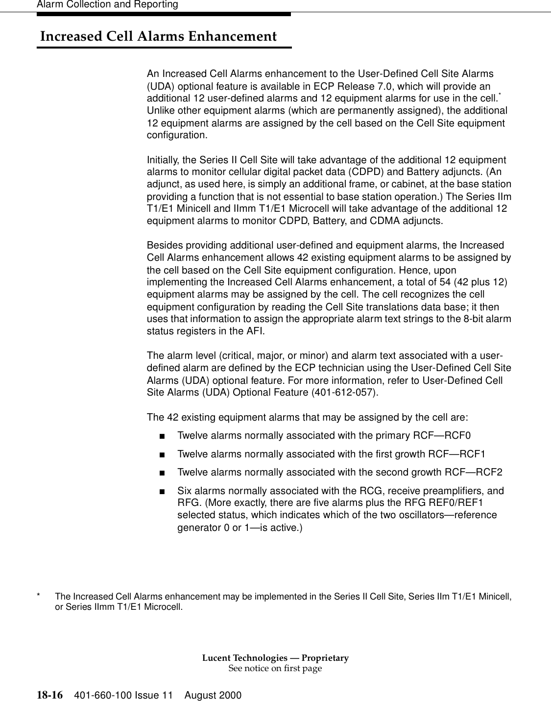 Lucent Technologies — ProprietarySee notice on first page18-16 401-660-100 Issue 11 August 2000Alarm Collection and Reporting Increased Cell Alarms EnhancementAn Increased Cell Alarms enhancement to the User-Defined Cell Site Alarms (UDA) optional feature is available in ECP Release 7.0, which will provide an additional 12 user-defined alarms and 12 equipment alarms for use in the cell.* Unlike other equipment alarms (which are permanently assigned), the additional 12 equipment alarms are assigned by the cell based on the Cell Site equipment configuration.Initially, the Series II Cell Site will take advantage of the additional 12 equipment alarms to monitor cellular digital packet data (CDPD) and Battery adjuncts. (An adjunct, as used here, is simply an additional frame, or cabinet, at the base station providing a function that is not essential to base station operation.) The Series IIm T1/E1 Minicell and IImm T1/E1 Microcell will take advantage of the additional 12 equipment alarms to monitor CDPD, Battery, and CDMA adjuncts.Besides providing additional user-defined and equipment alarms, the Increased Cell Alarms enhancement allows 42 existing equipment alarms to be assigned by the cell based on the Cell Site equipment configuration. Hence, upon implementing the Increased Cell Alarms enhancement, a total of 54 (42 plus 12) equipment alarms may be assigned by the cell. The cell recognizes the cell equipment configuration by reading the Cell Site translations data base; it then uses that information to assign the appropriate alarm text strings to the 8-bit alarm status registers in the AFI.The alarm level (critical, major, or minor) and alarm text associated with a user-defined alarm are defined by the ECP technician using the User-Defined Cell Site Alarms (UDA) optional feature. For more information, refer to User-Defined Cell Site Alarms (UDA) Optional Feature (401-612-057).The 42 existing equipment alarms that may be assigned by the cell are:■Twelve alarms normally associated with the primary RCF—RCF0■Twelve alarms normally associated with the first growth RCF—RCF1■Twelve alarms normally associated with the second growth RCF—RCF2■Six alarms normally associated with the RCG, receive preamplifiers, and RFG. (More exactly, there are five alarms plus the RFG REF0/REF1 selected status, which indicates which of the two oscillators—reference generator 0 or 1—is active.)* The Increased Cell Alarms enhancement may be implemented in the Series II Cell Site, Series IIm T1/E1 Minicell, or Series IImm T1/E1 Microcell.