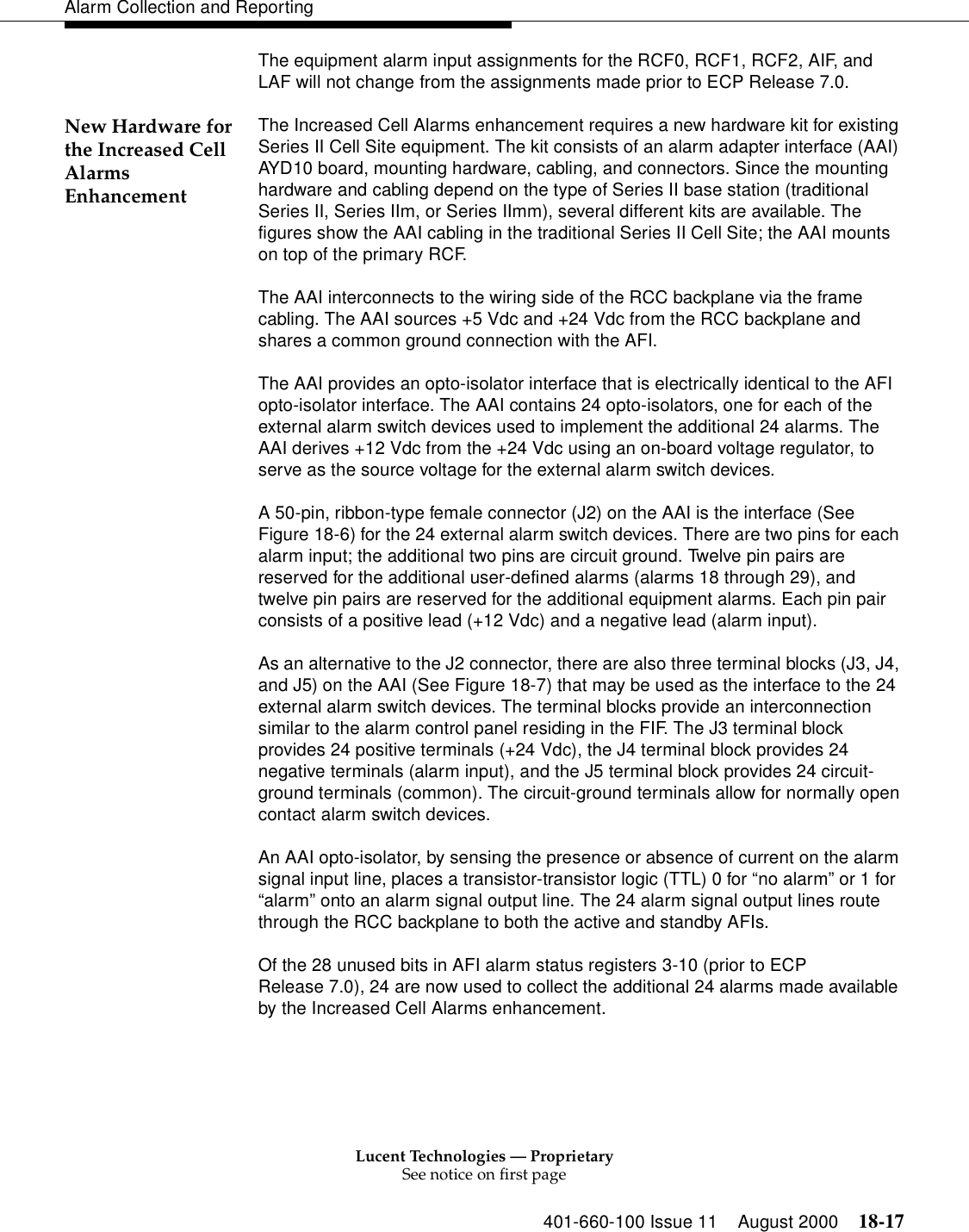 Lucent Technologies — ProprietarySee notice on first page401-660-100 Issue 11 August 2000 18-17Alarm Collection and ReportingThe equipment alarm input assignments for the RCF0, RCF1, RCF2, AIF, and LAF will not change from the assignments made prior to ECP Release 7.0.New Hardware for the Increased Cell Alarms EnhancementThe Increased Cell Alarms enhancement requires a new hardware kit for existing Series II Cell Site equipment. The kit consists of an alarm adapter interface (AAI) AYD10 board, mounting hardware, cabling, and connectors. Since the mounting hardware and cabling depend on the type of Series II base station (traditional Series II, Series IIm, or Series IImm), several different kits are available. The figures show the AAI cabling in the traditional Series II Cell Site; the AAI mounts on top of the primary RCF.The AAI interconnects to the wiring side of the RCC backplane via the frame cabling. The AAI sources +5 Vdc and +24 Vdc from the RCC backplane and shares a common ground connection with the AFI.The AAI provides an opto-isolator interface that is electrically identical to the AFI opto-isolator interface. The AAI contains 24 opto-isolators, one for each of the external alarm switch devices used to implement the additional 24 alarms. The AAI derives +12 Vdc from the +24 Vdc using an on-board voltage regulator, to serve as the source voltage for the external alarm switch devices.A 50-pin, ribbon-type female connector (J2) on the AAI is the interface (See Figure 18-6) for the 24 external alarm switch devices. There are two pins for each alarm input; the additional two pins are circuit ground. Twelve pin pairs are reserved for the additional user-defined alarms (alarms 18 through 29), and twelve pin pairs are reserved for the additional equipment alarms. Each pin pair consists of a positive lead (+12 Vdc) and a negative lead (alarm input).As an alternative to the J2 connector, there are also three terminal blocks (J3, J4, and J5) on the AAI (See Figure 18-7) that may be used as the interface to the 24 external alarm switch devices. The terminal blocks provide an interconnection similar to the alarm control panel residing in the FIF. The J3 terminal block provides 24 positive terminals (+24 Vdc), the J4 terminal block provides 24 negative terminals (alarm input), and the J5 terminal block provides 24 circuit-ground terminals (common). The circuit-ground terminals allow for normally open contact alarm switch devices.An AAI opto-isolator, by sensing the presence or absence of current on the alarm signal input line, places a transistor-transistor logic (TTL) 0 for “no alarm” or 1 for “alarm” onto an alarm signal output line. The 24 alarm signal output lines route through the RCC backplane to both the active and standby AFIs.Of the 28 unused bits in AFI alarm status registers 3-10 (prior to ECP Release 7.0), 24 are now used to collect the additional 24 alarms made available by the Increased Cell Alarms enhancement.