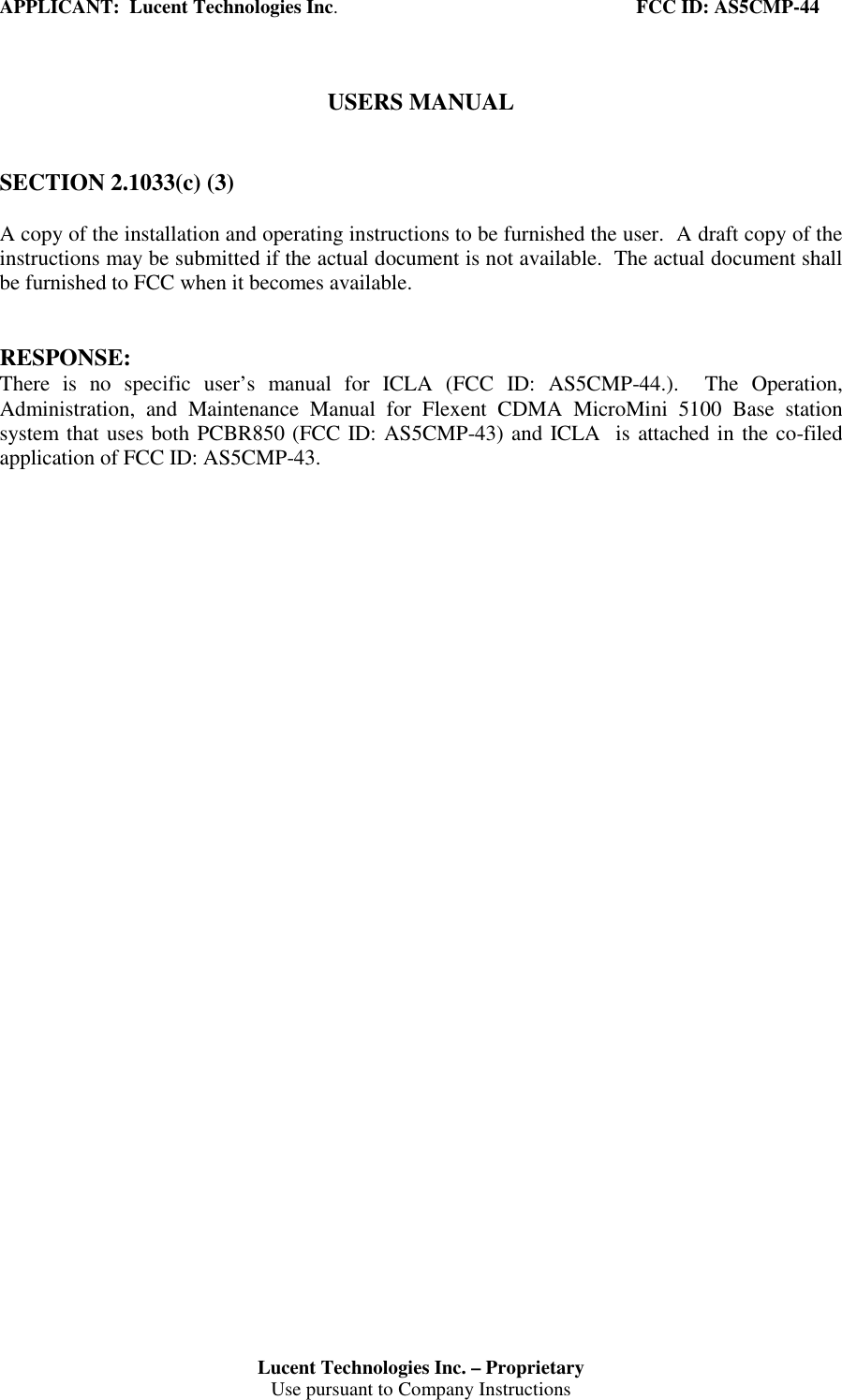 APPLICANT:  Lucent Technologies Inc.                                                             FCC ID: AS5CMP-44Lucent Technologies Inc. – ProprietaryUse pursuant to Company InstructionsUSERS MANUALSECTION 2.1033(c) (3)A copy of the installation and operating instructions to be furnished the user.  A draft copy of theinstructions may be submitted if the actual document is not available.  The actual document shallbe furnished to FCC when it becomes available.RESPONSE:There is no specific user’s manual for ICLA (FCC ID: AS5CMP-44.).  The Operation,Administration, and Maintenance Manual for Flexent CDMA MicroMini 5100 Base stationsystem that uses both PCBR850 (FCC ID: AS5CMP-43) and ICLA  is attached in the co-filedapplication of FCC ID: AS5CMP-43.