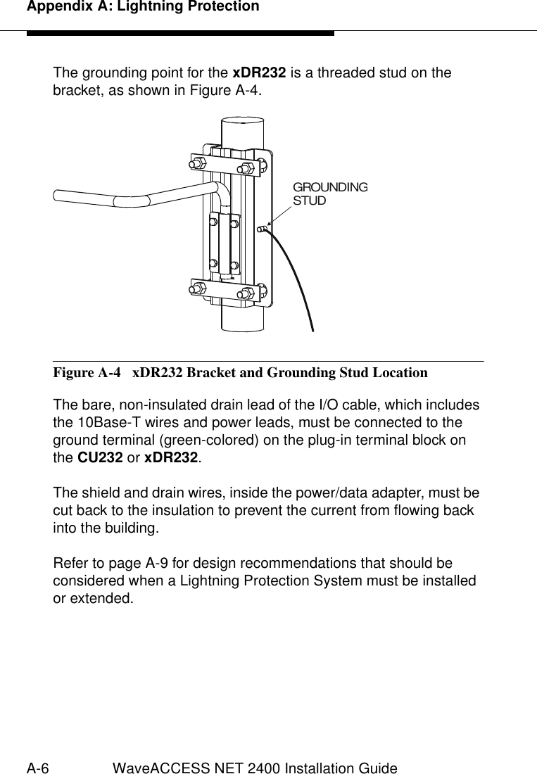 Appendix A: Lightning ProtectionA-6 WaveACCESS NET 2400 Installation GuideThe grounding point for the xDR232 is a threaded stud on the bracket, as shown in Figure A-4.Figure A-4  xDR232 Bracket and Grounding Stud LocationThe bare, non-insulated drain lead of the I/O cable, which includes the 10Base-T wires and power leads, must be connected to the ground terminal (green-colored) on the plug-in terminal block on the CU232 or xDR232. The shield and drain wires, inside the power/data adapter, must be cut back to the insulation to prevent the current from flowing back into the building.Refer to page A-9 for design recommendations that should be considered when a Lightning Protection System must be installed or extended.GROUNDINGSTUD