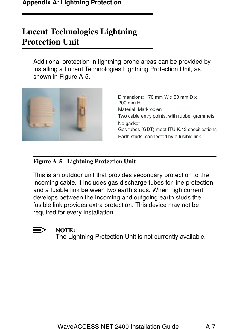 Appendix A: Lightning ProtectionWaveACCESS NET 2400 Installation Guide A-7Lucent Technologies LightningProtection Unit  1Additional protection in lightning-prone areas can be provided by installing a Lucent Technologies Lightning Protection Unit, as shown in Figure A-5.Figure A-5  Lightning Protection UnitThis is an outdoor unit that provides secondary protection to the incoming cable. It includes gas discharge tubes for line protection and a fusible link between two earth studs. When high current develops between the incoming and outgoing earth studs the fusible link provides extra protection. This device may not be required for every installation.NOTE:The Lightning Protection Unit is not currently available.·Dimensions: 170 mmWx50mmDx200 mm H·Material: Markroblen·Two cable entry points, with rubber grommets·No gasket·Gas tubes (GDT) meet ITU K.12 specifications·Earth studs, connected by a fusible link