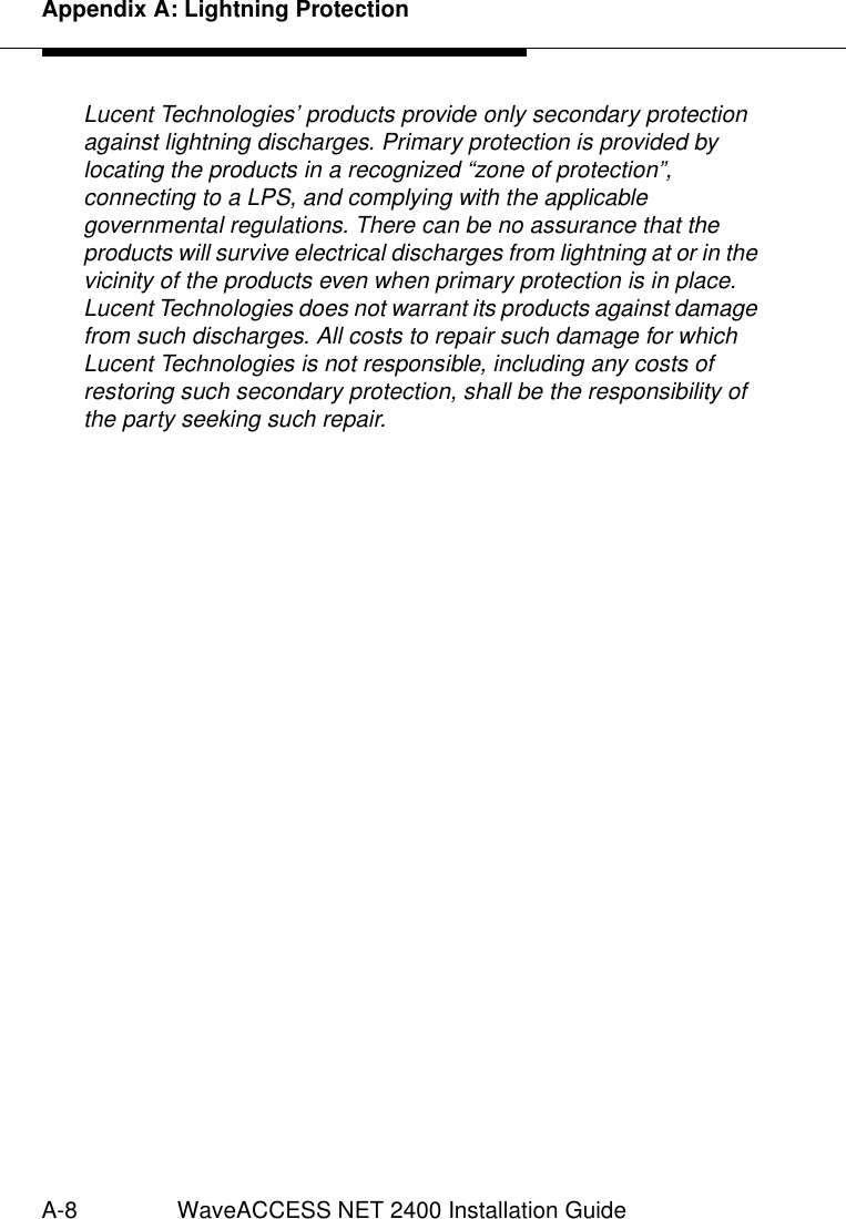 Appendix A: Lightning ProtectionA-8 WaveACCESS NET 2400 Installation GuideLucent Technologies’ products provide only secondary protection against lightning discharges. Primary protection is provided by locating the products in a recognized “zone of protection”, connecting to a LPS, and complying with the applicable governmental regulations. There can be no assurance that the products will survive electrical discharges from lightning at or in the vicinity of the products even when primary protection is in place. Lucent Technologies does not warrant its products against damage from such discharges. All costs to repair such damage for which Lucent Technologies is not responsible, including any costs of restoring such secondary protection, shall be the responsibility of the party seeking such repair.