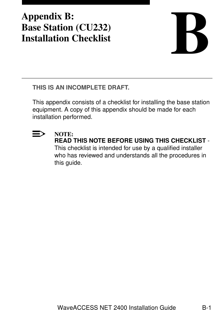 WaveACCESS NET 2400 Installation Guide B-1BAppendix B:Base Station (CU232) Installation ChecklistTHIS IS AN INCOMPLETE DRAFT.This appendix consists of a checklist for installing the base station equipment. A copy of this appendix should be made for each installation performed.NOTE:READ THIS NOTE BEFORE USING THIS CHECKLIST - This checklist is intended for use by a qualified installer who has reviewed and understands all the procedures in this guide.