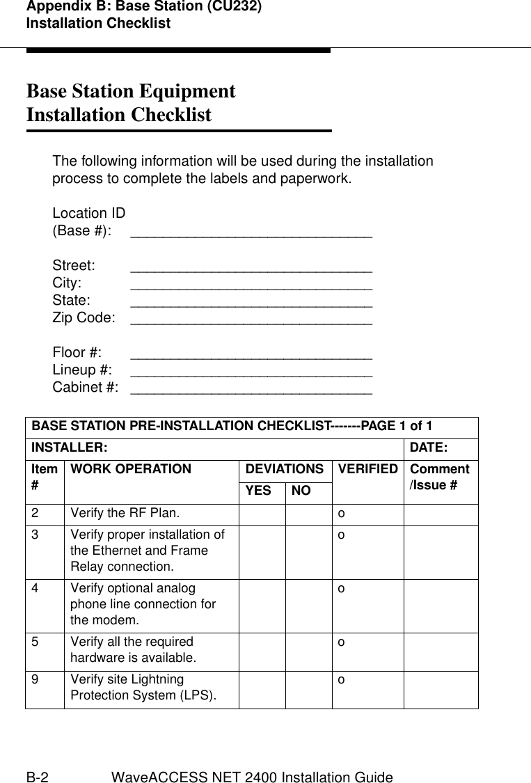 Appendix B: Base Station (CU232) Installation ChecklistB-2 WaveACCESS NET 2400 Installation GuideBase Station Equipment Installation Checklist 2The following information will be used during the installation process to complete the labels and paperwork.Location ID(Base #):  ______________________________Street: ______________________________City: ______________________________State: ______________________________Zip Code:  ______________________________Floor #:  ______________________________Lineup #:  ______________________________Cabinet #:  ______________________________BASE STATION PRE-INSTALLATION CHECKLIST-------PAGE 1 of 1INSTALLER: DATE:Item #WORK OPERATION DEVIATIONS VERIFIED Comment/Issue #YES NO2 Verify the RF Plan. o3 Verify proper installation of the Ethernet and Frame Relay connection.o4 Verify optional analog phone line connection for the modem.o5 Verify all the required hardware is available. o9 Verify site Lightning Protection System (LPS). o