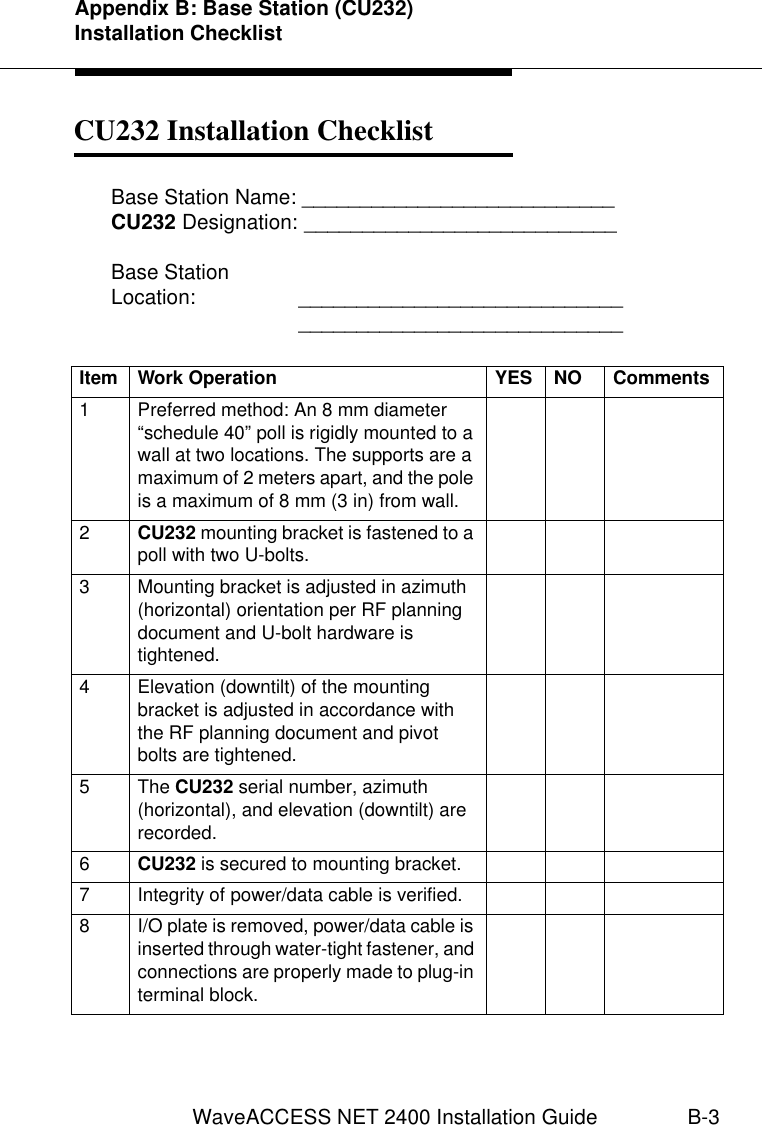 Appendix B: Base Station (CU232) Installation ChecklistWaveACCESS NET 2400 Installation Guide B-3CU232 Installation Checklist 2Base Station Name: ___________________________CU232 Designation: ___________________________Base StationLocation: ________________________________________________________Item Work Operation YES NO Comments1 Preferred method: An 8 mm diameter “schedule 40” poll is rigidly mounted to a wall at two locations. The supports are a maximum of 2 meters apart, and the pole is a maximum of 8 mm (3 in) from wall.2CU232 mounting bracket is fastened to a poll with two U-bolts.3 Mounting bracket is adjusted in azimuth (horizontal) orientation per RF planning document and U-bolt hardware is tightened.4 Elevation (downtilt) of the mounting bracket is adjusted in accordance with the RF planning document and pivot bolts are tightened.5The CU232 serial number, azimuth (horizontal), and elevation (downtilt) are recorded.6CU232 is secured to mounting bracket.7 Integrity of power/data cable is verified.8 I/O plate is removed, power/data cable is inserted through water-tight fastener, and connections are properly made to plug-in terminal block.