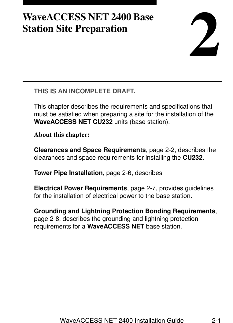 WaveACCESS NET 2400 Installation Guide 2-12WaveACCESS NET 2400 Base Station Site PreparationTHIS IS AN INCOMPLETE DRAFT.This chapter describes the requirements and specifications that must be satisfied when preparing a site for the installation of the WaveACCESS NET CU232 units (base station). About this chapter: 2Clearances and Space Requirements, page 2-2, describes the clearances and space requirements for installing the CU232.Tower Pipe Installation, page 2-6, describesElectrical Power Requirements, page 2-7, provides guidelines for the installation of electrical power to the base station.Grounding and Lightning Protection Bonding Requirements, page 2-8, describes the grounding and lightning protection requirements for a WaveACCESS NET base station.