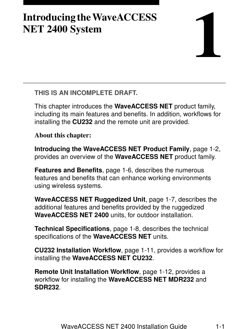 WaveACCESS NET 2400 Installation Guide 1-11Introducing the WaveACCESS NET 2400 SystemTHIS IS AN INCOMPLETE DRAFT.This chapter introduces the WaveACCESS NET product family, including its main features and benefits. In addition, workflows for installing the CU232 and the remote unit are provided.About this chapter: 1Introducing the WaveACCESS NET Product Family, page 1-2, provides an overview of the WaveACCESS NET product family.Features and Benefits, page 1-6, describes the numerous features and benefits that can enhance working environments using wireless systems.WaveACCESS NET Ruggedized Unit, page 1-7, describes the additional features and benefits provided by the ruggedized WaveACCESS NET 2400 units, for outdoor installation.Technical Specifications, page 1-8, describes the technical specifications of the WaveACCESS NET units.CU232 Installation Workflow, page 1-11, provides a workflow for installing the WaveACCESS NET CU232.Remote Unit Installation Workflow, page 1-12, provides a workflow for installing the WaveACCESS NET MDR232 and SDR232.