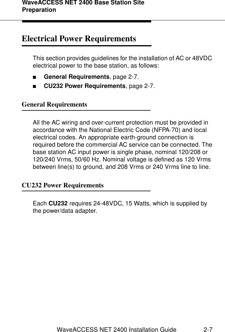 WaveACCESS NET 2400 Base Station Site PreparationWaveACCESS NET 2400 Installation Guide 2-7Electrical Power Requirements 2This section provides guidelines for the installation of AC or 48VDC electrical power to the base station, as follows:■General Requirements, page 2-7.■CU232 Power Requirements, page 2-7.General Requirements 2All the AC wiring and over-current protection must be provided in accordance with the National Electric Code (NFPA-70) and local electrical codes. An appropriate earth-ground connection is required before the commercial AC service can be connected. The base station AC input power is single phase, nominal 120/208 or 120/240 Vrms, 50/60 Hz. Nominal voltage is defined as 120 Vrms between line(s) to ground, and 208 Vrms or 240 Vrms line to line.CU232 Power Requirements 2Each CU232 requires 24-48VDC, 15 Watts, which is supplied by the power/data adapter.