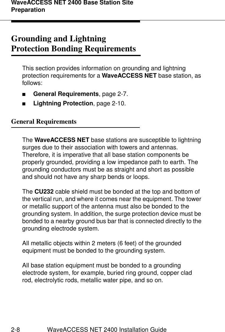 WaveACCESS NET 2400 Base Station Site Preparation2-8 WaveACCESS NET 2400 Installation GuideGrounding and LightningProtection Bonding Requirements 2This section provides information on grounding and lightning protection requirements for a WaveACCESS NET base station, as follows:■General Requirements, page 2-7.■Lightning Protection, page 2-10.General Requirements 2The WaveACCESS NET base stations are susceptible to lightning surges due to their association with towers and antennas. Therefore, it is imperative that all base station components be properly grounded, providing a low impedance path to earth. The grounding conductors must be as straight and short as possible and should not have any sharp bends or loops.The CU232 cable shield must be bonded at the top and bottom of the vertical run, and where it comes near the equipment. The tower or metallic support of the antenna must also be bonded to the grounding system. In addition, the surge protection device must be bonded to a nearby ground bus bar that is connected directly to the grounding electrode system. All metallic objects within 2 meters (6 feet) of the grounded equipment must be bonded to the grounding system.All base station equipment must be bonded to a grounding electrode system, for example, buried ring ground, copper clad rod, electrolytic rods, metallic water pipe, and so on.