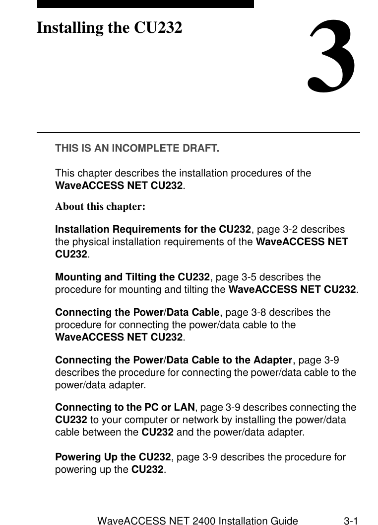 WaveACCESS NET 2400 Installation Guide 3-13Installing the CU232THIS IS AN INCOMPLETE DRAFT.This chapter describes the installation procedures of the WaveACCESS NET CU232. About this chapter: 3Installation Requirements for the CU232, page 3-2 describes the physical installation requirements of the WaveACCESS NET CU232.Mounting and Tilting the CU232, page 3-5 describes the procedure for mounting and tilting the WaveACCESS NET CU232.Connecting the Power/Data Cable, page 3-8 describes the procedure for connecting the power/data cable to the WaveACCESS NET CU232.Connecting the Power/Data Cable to the Adapter, page 3-9 describes the procedure for connecting the power/data cable to the power/data adapter.Connecting to the PC or LAN, page 3-9 describes connecting the CU232 to your computer or network by installing the power/data cable between the CU232 and the power/data adapter.Powering Up the CU232, page 3-9 describes the procedure for powering up the CU232.