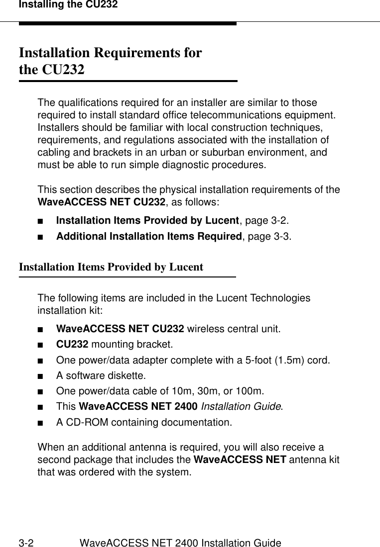 Installing the CU2323-2 WaveACCESS NET 2400 Installation GuideInstallation Requirements for the CU232 3The qualifications required for an installer are similar to those required to install standard office telecommunications equipment. Installers should be familiar with local construction techniques, requirements, and regulations associated with the installation of cabling and brackets in an urban or suburban environment, and must be able to run simple diagnostic procedures.This section describes the physical installation requirements of the WaveACCESS NET CU232, as follows:■Installation Items Provided by Lucent, page 3-2.■Additional Installation Items Required, page 3-3.Installation Items Provided by Lucent 3The following items are included in the Lucent Technologies installation kit:■WaveACCESS NET CU232 wireless central unit.■CU232 mounting bracket.■One power/data adapter complete with a 5-foot (1.5m) cord.■A software diskette.■One power/data cable of 10m, 30m, or 100m.■This WaveACCESS NET 2400 Installation Guide.■A CD-ROM containing documentation.When an additional antenna is required, you will also receive a second package that includes the WaveACCESS NET antenna kit that was ordered with the system.