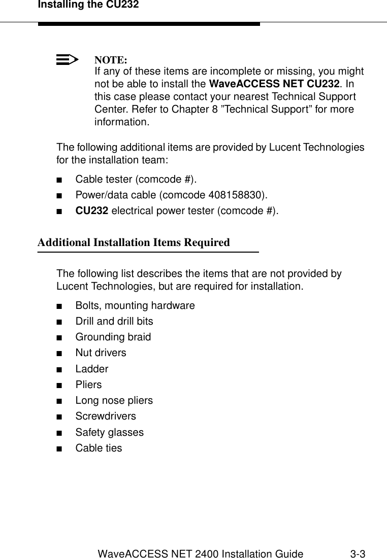 Installing the CU232WaveACCESS NET 2400 Installation Guide 3-3NOTE:If any of these items are incomplete or missing, you might not be able to install the WaveACCESS NET CU232. In this case please contact your nearest Technical Support Center. Refer to Chapter 8 ”Technical Support” for more information.The following additional items are provided by Lucent Technologies for the installation team:■Cable tester (comcode #).■Power/data cable (comcode 408158830).■CU232 electrical power tester (comcode #).Additional Installation Items Required 3The following list describes the items that are not provided by Lucent Technologies, but are required for installation.■Bolts, mounting hardware■Drill and drill bits■Grounding braid■Nut drivers■Ladder■Pliers■Long nose pliers■Screwdrivers■Safety glasses■Cable ties