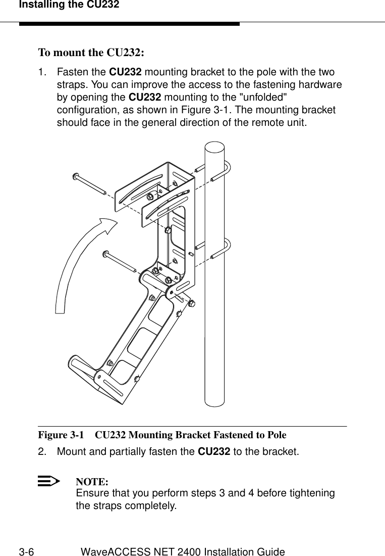 Installing the CU2323-6 WaveACCESS NET 2400 Installation GuideTo mount the CU232: 31. Fasten the CU232 mounting bracket to the pole with the two straps. You can improve the access to the fastening hardware by opening the CU232 mounting to the &quot;unfolded&quot; configuration, as shown in Figure 3-1. The mounting bracket should face in the general direction of the remote unit.Figure 3-1  CU232 Mounting Bracket Fastened to Pole2. Mount and partially fasten the CU232 to the bracket. NOTE:Ensure that you perform steps 3 and 4 before tightening the straps completely.