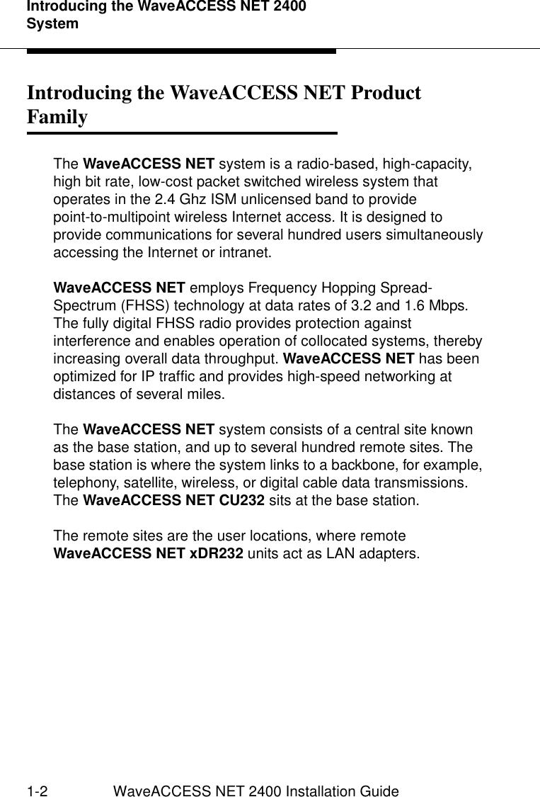 Introducing the WaveACCESS NET 2400 System1-2 WaveACCESS NET 2400 Installation GuideIntroducing the WaveACCESS NET Product Family 1The WaveACCESS NET system is a radio-based, high-capacity, high bit rate, low-cost packet switched wireless system that operates in the 2.4 Ghz ISM unlicensed band to provide point-to-multipoint wireless Internet access. It is designed to provide communications for several hundred users simultaneously accessing the Internet or intranet.WaveACCESS NET employs Frequency Hopping Spread-Spectrum (FHSS) technology at data rates of 3.2 and 1.6 Mbps. The fully digital FHSS radio provides protection against interference and enables operation of collocated systems, thereby increasing overall data throughput. WaveACCESS NET has been optimized for IP traffic and provides high-speed networking at distances of several miles.The WaveACCESS NET system consists of a central site known as the base station, and up to several hundred remote sites. The base station is where the system links to a backbone, for example, telephony, satellite, wireless, or digital cable data transmissions. The WaveACCESS NET CU232 sits at the base station.The remote sites are the user locations, where remote WaveACCESS NET xDR232 units act as LAN adapters.