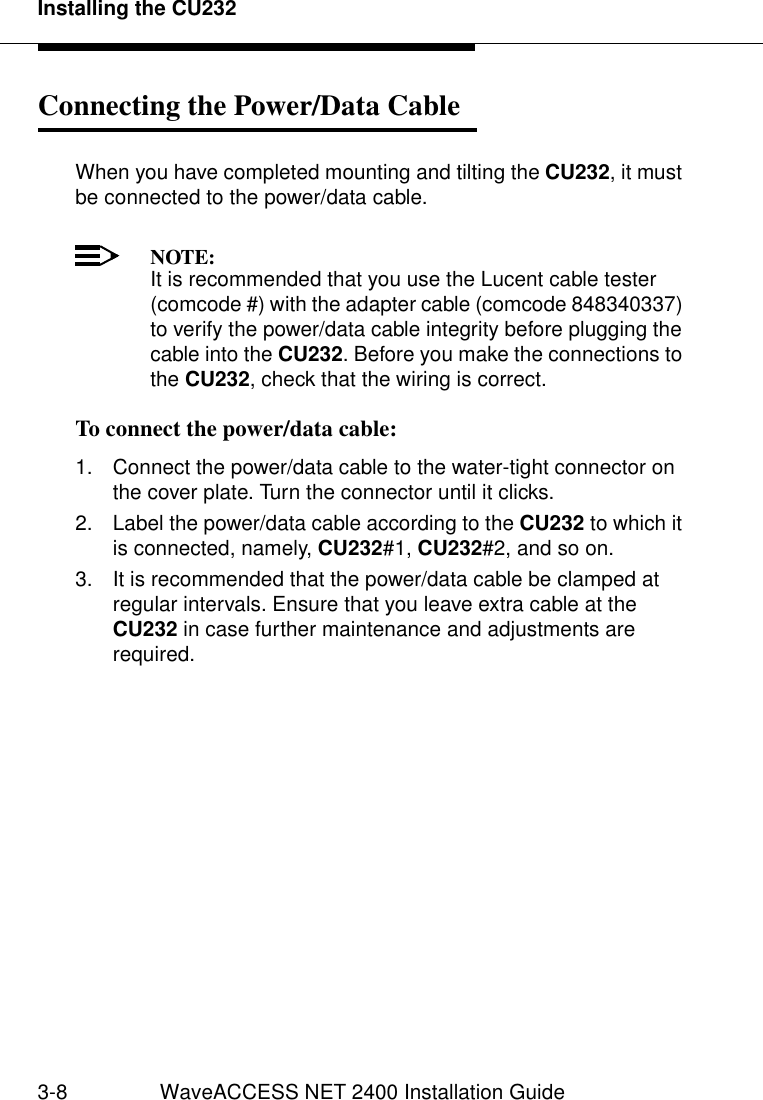 Installing the CU2323-8 WaveACCESS NET 2400 Installation GuideConnecting the Power/Data Cable 3When you have completed mounting and tilting the CU232, it must be connected to the power/data cable.NOTE:It is recommended that you use the Lucent cable tester (comcode #) with the adapter cable (comcode 848340337) to verify the power/data cable integrity before plugging the cable into the CU232. Before you make the connections to the CU232, check that the wiring is correct.To connect the power/data cable: 31. Connect the power/data cable to the water-tight connector on the cover plate. Turn the connector until it clicks.2. Label the power/data cable according to the CU232 to which it is connected, namely, CU232#1, CU232#2, and so on.3. It is recommended that the power/data cable be clamped at regular intervals. Ensure that you leave extra cable at the CU232 in case further maintenance and adjustments are required.