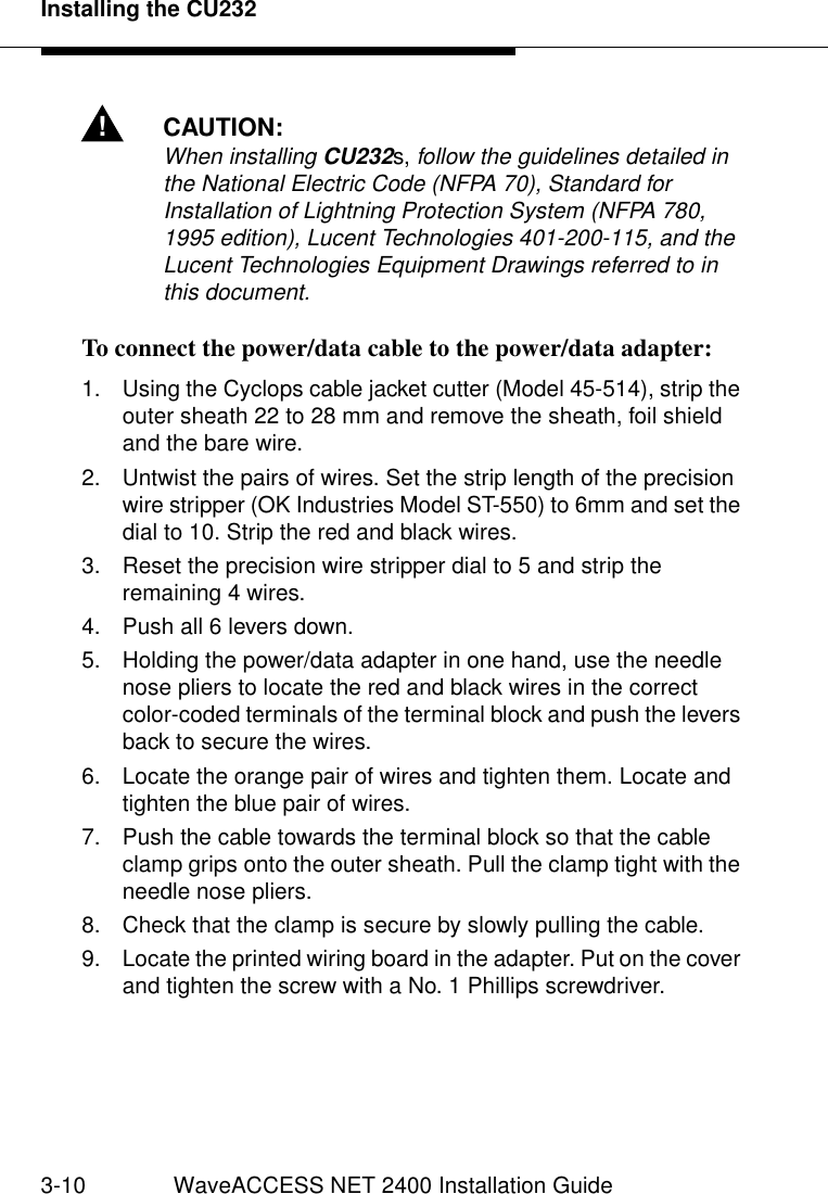 Installing the CU2323-10 WaveACCESS NET 2400 Installation Guide!CAUTION:When installing CU232s, follow the guidelines detailed in the National Electric Code (NFPA 70), Standard for Installation of Lightning Protection System (NFPA 780, 1995 edition), Lucent Technologies 401-200-115, and the Lucent Technologies Equipment Drawings referred to in this document.To connect the power/data cable to the power/data adapter:  31. Using the Cyclops cable jacket cutter (Model 45-514), strip the outer sheath 22 to 28 mm and remove the sheath, foil shield and the bare wire.2. Untwist the pairs of wires. Set the strip length of the precision wire stripper (OK Industries Model ST-550) to 6mm and set the dial to 10. Strip the red and black wires.3. Reset the precision wire stripper dial to 5 and strip the remaining 4 wires.4. Push all 6 levers down.5. Holding the power/data adapter in one hand, use the needle nose pliers to locate the red and black wires in the correct color-coded terminals of the terminal block and push the levers back to secure the wires.6. Locate the orange pair of wires and tighten them. Locate and tighten the blue pair of wires.7. Push the cable towards the terminal block so that the cable clamp grips onto the outer sheath. Pull the clamp tight with the needle nose pliers.8. Check that the clamp is secure by slowly pulling the cable.9. Locate the printed wiring board in the adapter. Put on the cover and tighten the screw with a No. 1 Phillips screwdriver. 