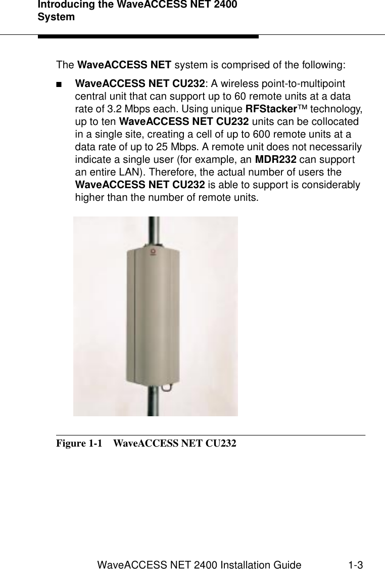 Introducing the WaveACCESS NET 2400 SystemWaveACCESS NET 2400 Installation Guide 1-3The WaveACCESS NET system is comprised of the following:■WaveACCESS NET CU232: A wireless point-to-multipoint central unit that can support up to 60 remote units at a data rate of 3.2 Mbps each. Using unique RFStacker™ technology, up to ten WaveACCESS NET CU232 units can be collocated in a single site, creating a cell of up to 600 remote units at a data rate of up to 25 Mbps. A remote unit does not necessarily indicate a single user (for example, an MDR232 can support an entire LAN). Therefore, the actual number of users the WaveACCESS NET CU232 is able to support is considerably higher than the number of remote units.Figure 1-1  WaveACCESS NET CU232