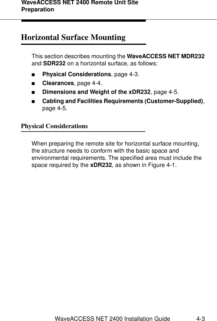 WaveACCESS NET 2400 Remote Unit Site PreparationWaveACCESS NET 2400 Installation Guide 4-3Horizontal Surface Mounting 4This section describes mounting the WaveACCESS NET MDR232 and SDR232 on a horizontal surface, as follows:■Physical Considerations, page 4-3.■Clearances, page 4-4.■Dimensions and Weight of the xDR232, page 4-5.■Cabling and Facilities Requirements (Customer-Supplied), page 4-5.Physical Considerations 4When preparing the remote site for horizontal surface mounting, the structure needs to conform with the basic space and environmental requirements. The specified area must include the space required by the xDR232, as shown in Figure 4-1.