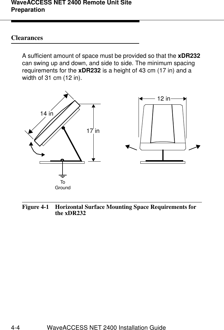 WaveACCESS NET 2400 Remote Unit Site Preparation4-4 WaveACCESS NET 2400 Installation GuideClearances  4A sufficient amount of space must be provided so that the xDR232 can swing up and down, and side to side. The minimum spacing requirements for the xDR232 is a height of 43 cm (17 in) and a width of 31 cm (12 in).Figure 4-1  Horizontal Surface Mounting Space Requirements for the xDR23217 in 12 in14 inToGround