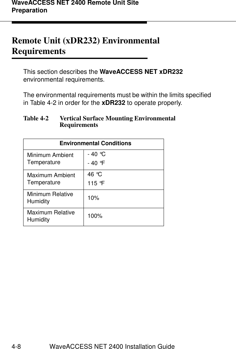 WaveACCESS NET 2400 Remote Unit Site Preparation4-8 WaveACCESS NET 2400 Installation GuideRemote Unit (xDR232) Environmental Requirements  4This section describes the WaveACCESS NET xDR232 environmental requirements.The environmental requirements must be within the limits specified in Table 4-2 in order for the xDR232 to operate properly.Table 4-2   Vertical Surface Mounting Environmental RequirementsEnvironmental ConditionsMinimum Ambient Temperature - 40 °C - 40 °FMaximum Ambient Temperature 46 °C115 °FMinimum Relative Humidity  10% Maximum Relative Humidity  100% 